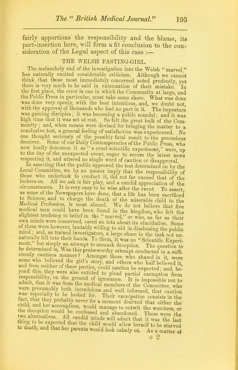 fairly apportions the responsibility and the blame, its part-insertion here, will form a fit conclusion to the con- sideration of the Legal aspect of this case :— THE WELSH FASTING-GIRL. The melancholy end of the investigation into the Welsh  marvel  has naturally excited considerable criticism. Although we canuot think that those most immediately concerned acted prudently, yet there is very much to be said in extenuation of their mistake.' In the first place, the error is one in which the Community at large, and the Public Press in particular, must take some share. What was done was done very openly, with the best intentions, and, we doubt not, with the approval of thousands who had no part in it The imposture was gaining disciples ; it was becoming a public scandal; and it was high time that it was set at rest. So felt the great bulk of the Com- munity and, when means were devised for bringing the matter to a conclusive test, a general feeling of satisfaction was experienced. No one thought seriously of the possibly fatal result to the precocious deceiver. Some of our Daily Contemporaries of the Public Press, who now loudly denounce it as  a crael scientific expeiiment, were, up to the day of the unexpected event, eager to secure the latest news respectmg it, and uttered no single word of caution or disapproval. In asserting that the public approved the test determined on by the Local Committee, we by no means imply that the responsibility of those who undertook to conduct it, did not far exceed that of the lookers-on. All we ask is fair play, and a candid appreciation of the circumstances. It is very easy to be wise after the event To assert as some of the Newspapers have done, that a life has been sacrificed to bcience,and_to charge the death of the miserable child to the Medical Profession, is most absurd. We do not believe that five medical men could have been found in the kingdom, who felt the slightest tendency to belief in the marvel,'' or who, as far as their own mmds were concerned, cared an iota about its elucidation. Some of them were however, laudably wilKng to aid in disabusing the public T ^I^T^ 'nvestigators, a large share in the task not un- naturally felHnto their hands. To them, it was no  Scientific Experi- ment but simply an attempt to unmask deception. The question to be determined is. Was this praiseworthy attempt conducted in a suffi- ciently cautious manner? Amongst those who shared in it, were some who be leved the girl's _ story, and others who half believed it, tnn/T t ° '^'r P^''^*^'' '^''^ expected; and, be! yond this they were also entitled to plead partial exemption from responsibility on the ground of ignorance. It is impossible not t^ admit, that it was from the medical members of the Committee, who were presumably both incredulous and well informed, that caution f^^ Zr/h ^ *° ^, ^^'^ Their exculpation l^onsists in the Ih?lVn V.^P™^'''' -^'^''^'''^™™^' '^I'ted that either the child and her accomplices, would manage to outwit the watchers or the deception would be confessed and abandoned. These were the two alternatives. All candid minds will admit that it was the last tfl ' 'ffri'^ ^''^ ^1'°^ herself to be starved to death, and that her parents would look calmly on. As a mat er oi