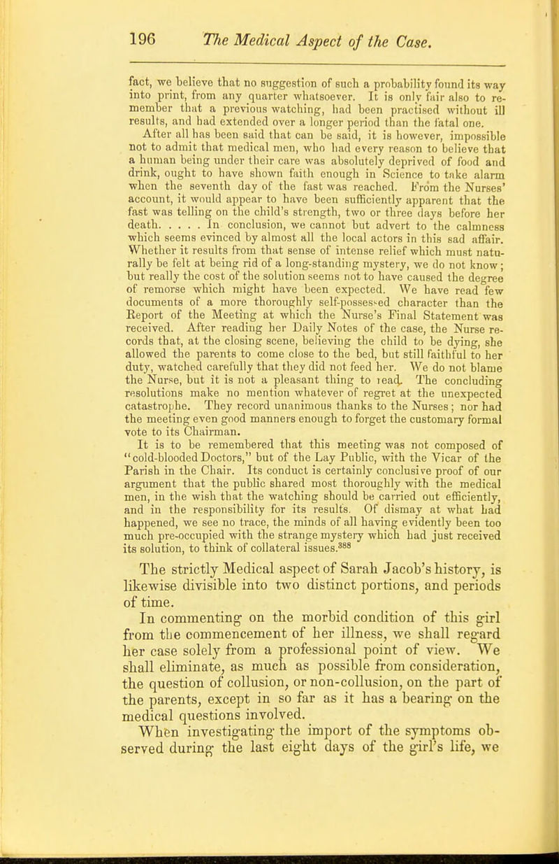 fact, we believe that no suggestion of such a probability found its way into print, from any quarter whatsoever. It is only fair also to re- member that a previous watching, had been practised without ill results, and had extended over a longer period than the iatal one. After all has been said that can be said, it is however, impossible not to admit that medical men, who had every reason to believe that a human being under their care was absolutely deprived of food and drink, ought to have shown faith enough in Science to tnke alarm ■when the seventh day of the fast was reached. From the Nurses' account, it would appear to have been sufficiently apparent that the fast was telling on the child's strength, two or three days before her death In conclusion, we cannot but advert to the calmness which seems evinced by almost all the local actors in this sad affair. Whether it results from that sense of intense relief which must natu- rally be felt at being rid of a long-standing mystery, we do not know; but really the cost of the solution seems not to have caused the degree of remorse which might have been expected. We have read few documents of a more thoroughly self-possessed character than the Eeport of the Meeting at which the Nurse's Final Statement was received. After reading her Daily Notes of the case, the Nurse re- cords that, at the closing scene, believing the child to be dying, she allowed the parents to come close to the bed, but still faithful to her duty, watched carefully that they did not feed her. We do not blame the Nur.'^e, but it is not a pleasant thing to lead. The concluding resolutions make no mention whatever of regret at the unexpected catastrophe. They record unanimous thanks to the Nurses ; nor had the meeting even good manners enough to forget the customary formal vote to its Chairman. It is to be remembered that this meeting was not composed of cold-bloodedDoctors, but of the Lay Public, with the Vicar of the Parish in the Chair. Its conduct is certainly conclusive proof of our argument that the public shared most thoroughly with the medical men, in the wish that the watching should be carried out efficiently, and in the responsibility for its results. Of dismay at what Lad happened, we see no trace, the minds of all having evidently been too much pre-occupied with the strange mystery which had just received its solution, to think of collateral issues.^^^ The strictly Medical aspect of Sarah Jacob's history, is likewise divisible into two distinct portions, and periods of time. In commenting' on the morbid condition of this girl from the commencement of her illness, we shall reg-ard her case solely from a professional point of view. We shall eliminate, as much as possible from consideration, the question of collusion, or non-collusion, on the part of the parents, except in so far as it has a bearing on the medical questions involved. When investigating the import of the symptoms ob- served during the last eight days of the girl's life, we