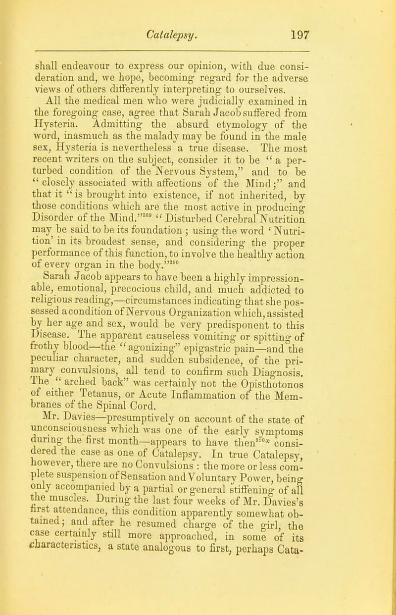 shall endeavour to express our opinion, with due consi- deration and, we hope, becoming- regard for the adverse views of others diiierently interpreting- to ourselves. All the medical men who were judicially examined in the foreg-oing- case, ag-ree that Sarah Jacob suffered from Hysteria. Admitting- the absurd etymolog-y of the word, inasmuch as the malady may be found in the male sex. Hysteria is nevertheless a true disease. The most recent writers on the subject, consider it to be a per- turbed condition of the Nervous System, and to be  closely associated with affections of the Mindj and that it  is brought into existence, if not inherited, by those conditions which are the most active in producing- Disorder of the Mind.''^  Disturbed Cerebral Nutrition may be said to be its foundation ; usino' the word ' Nutri- tion' in its broadest sense, and considering- the proper performance of this function, to involve the healthy action of every organ in the body.'^° Sarah Jacob appears to have been a highly impression- able, emotional, precocious child, and much addicted to religious reading,—circumstances indicating that she pos- sessed a condition of Nervous Organization which, assisted by her age and sex, would be very predisponeut to this Disease. The apparent causeless vomiting or spitting of frothy blood—the  agonizing epigastric pain—and°the peculiar character, and sudden subsidence, of the pri- mary convulsions, all tend to confirm such Diagnosis, The arched back was certainly not the Opisthotonos of either Tetanus, or Acute Inflammation of the Mem- branes of the Spinal Cord. Mr. Davies—presumptively on account of the state of unconsciousness which was one of the early symptoms during the first month—appears to have then'''* consi- dered the case as one of Catalepsy. In true Catalepsy, however, there are no Convulsions : the more or less com- plete suspension of Sensation and Voluntary Power, beino- only accompanied by a partial or general stiffening of all the muscles. During the last four weeks of Mr. Davies's hrst attendance, this condition apparently somewhat ob- tained} and after he resumed charge of the girl, the case certainly still more approached, in some of its Characteristics, a state analogous to first, perhaps Cata-