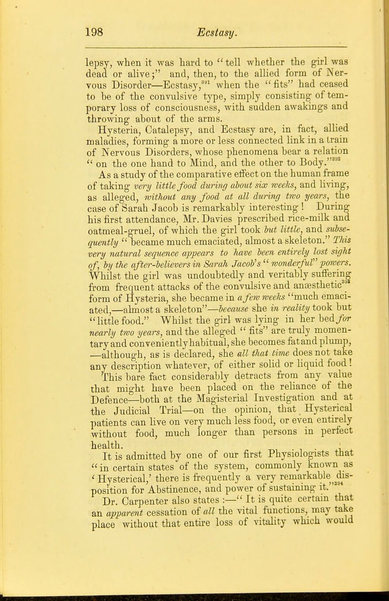 lepsy, when it was hard to  tell whether the ^rl was dead or alive; and, then, to the allied form of Ner- vous Disorder—Ecstasy,''' when the  fits had ceased to be of the convulsive type, simply consisting of tem- porary loss of consciousness, with sudden awakings and throwing- about of the arms. Hysteria, Catalepsy, and Ecstasy are, in fact, allied maladies, forming a more or less connected link in a train of Nervous Disorders, whose phenomena bear a relation  on the one hand to Mind, and the other to Body.'^^ As a study of the comparative eifect on the human frame of taking very little food during about six weeks, and living, as alleged, without any food at all during two years, the case of Sarah Jacob is remarkably interesting ! During his first attendance, Mr. Davies prescribed rice-milk and oatmeal-gruel, of which the girl took l)ut little, and subse- quently  became much emaciated, almost a skeleton. This very natural sequence appears to have been entirely lost sight of, by the after-believers in Sarah Jacob's wonderful powers. Whilst the girl was undoubtedly and veritably suffering from frequent attacks of the convulsive and anaesthetic^'' form of Hysteria, she became in a few weelts much emaci- ated,—almost a skeleton—because she in reality took but littlefood. Whilst the girl was lying in her bed/or nearly two years, and the alleged  fits are truly momen- tary and conveniently habitual, she becomes fat and plump, —although, as is declared, she all that time does not take any description whatever, of either solid or hquid food! This bare fact considerably detracts from any value that might have been placed on the reliance of the Defence—both at the Magisterial Investigation and at the Judicial Trial—on the opinion, that Hysterical patients can live on very much less food, or even entirely without food, much longer than persons in perfect health. . . It is admitted by one of our first Physiologists that  in certain states of the system, commonly known as ' Hysterical,' there is frequently a very remarkable^£is- position for Abstinence, and power of sustaining it.' Dr. Carpenter also states :— It is quite certain that an apparent cessation of all the vital functions, may take place without that entire loss of vitality which would