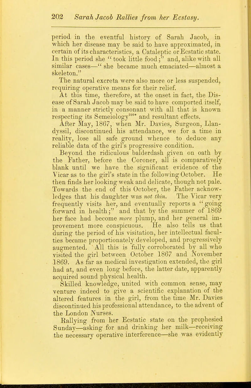 period in the eventful history of Sarah Jacob, in which her disease may be said to have approximated, in certain of its characteristics, a Cataleptic or Ecstatic state. In this period she took little food; and, alike with all similar cases— she became much emaciated—almost a skeleton. The natural excreta were also more or less suspended, requiring- operative means for their relief. At this time, therefore, at the onset in fact, the Dis- ease of Sarah Jacob may be said to have comported itself, in a manner strictly consonant with all that is known respecting its Semeiolog-y''* and resultant effects. After May, 1867, when Mr. Davies, Surgeon, Llan- dyssil, discontinued his attendance, we for a time in reality, lose all safe ground whence to deduce any reliable data of the girl's progressive condition. Beyond the ridiculous balderdash given on oath by the Father, before the Coroner, all is comparatively blank until we have the significant evidence of the Vicar as to the girl's state in the following October. He then finds her looking weak and delicate, though not pale. Towards the end of this October, the Father acknow- ledges that his daughter was not thin. The Vicar very frequently visits her, and eventually reports a  going forward in health; and that by the summer of 1869 her face had become more plump, and her general im- provement more conspicuous. He also tells us that during the period of his visitation, her intellectual facul- ties became proportionately developed, and progressively augmented. All this is fully corroborated by all who visited the girl between October 1867 and November 1869. As far as medical investigation extended, the girl had at, and even long before, the latter date, apparently acquired sound physical health. Skilled knowledge, united with common sense, may venture indeed to give a scientific explanation of the altered features in the girl, from the time Mr. Davies discontinued his professional attendance, to the advent of the London Nurses. Rallying from her Ecstatic state on the prophesied Sunday—asking for and drinking her milk—receiving the necessary operative interference—she was evidently