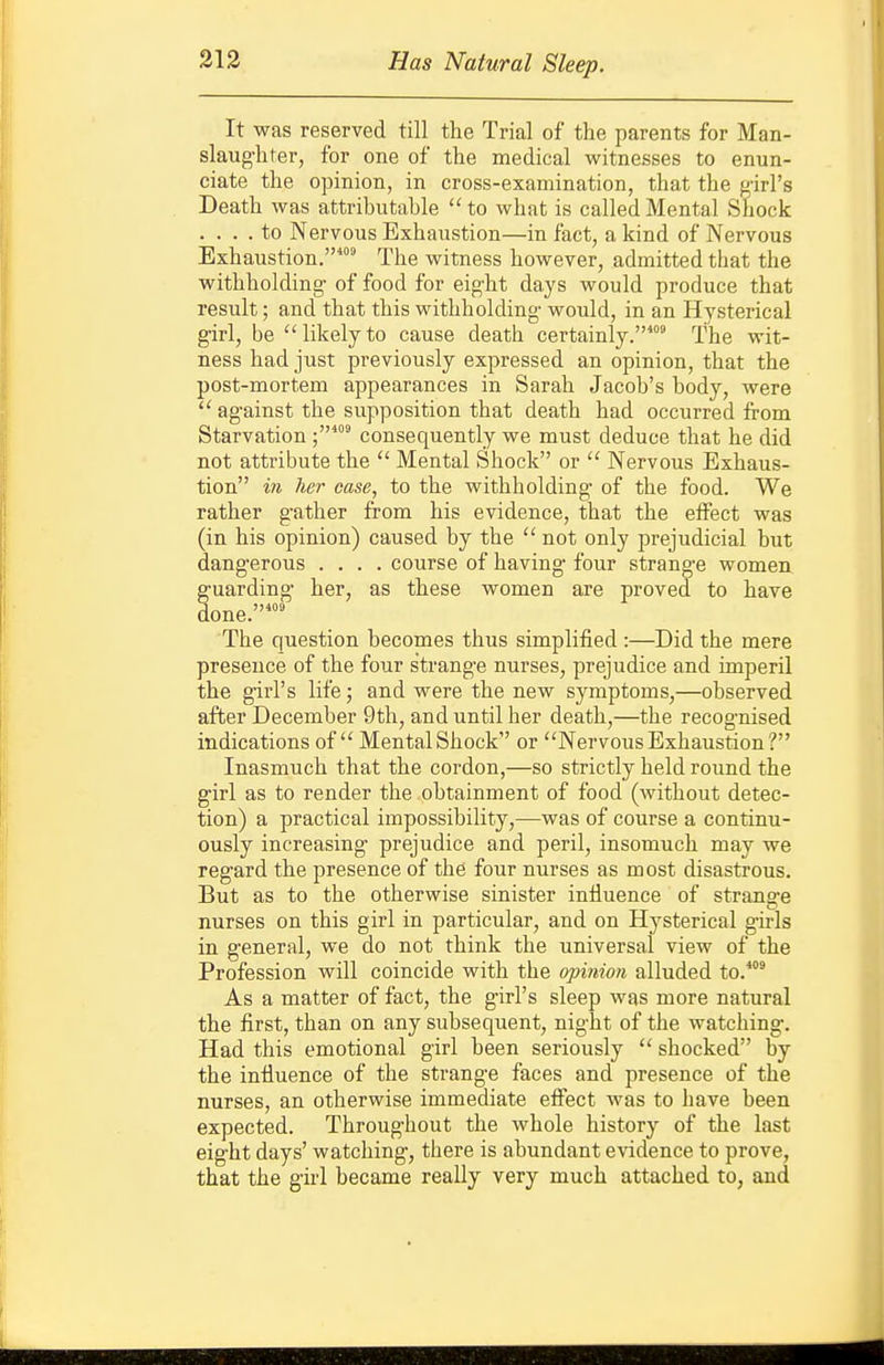 213 Has Natural Sleep. It was reserved till the Trial of the parents for Man- slaug'hter, for one of the medical witnesses to enun- ciate the opinion, in cross-examination, that the girl's Death was attributable to what is called Mental Shock .... to Nervous Exhaustion—in fact, a kind of Nervous Exhaustion.^ The witness however, admitted that the withholding- of food for eight days would produce that result; and that this withholding would, in an Hysterical girl, be likelyto cause death certainly.' The wit- ness had just previously expressed an opinion, that the post-mortem appearances in Sarah Jacob's body, were  ag-ainst the supposition that death had occurred from Starvationconsequently we must deduce that he did not attribute the  Mental Shock or  Nervous Exhaus- tion in her case, to the withholding- of the food. We rather gather from his evidence, that the effect was (in his opinion) caused by the  not only prejudicial but dangerous .... course of having- four strang-e women g-uarding- her, as these women are proved to have done. The question becomes thus simplified :—Did the mere presence of the four strange nurses, prejudice and imperil the g-irl's life; and were the new symptoms,—observed after December 9th, and until her death,—the recognised indications of Mental Shock or Nervous Exhaustion? Inasmuch that the cordon,—so strictly held round the g-irl as to render the obtainment of food (without detec- tion) a practical impossibility,-—was of course a continu- ously increasing prejudice and peril, insomuch may we regard the presence of the four nurses as most disastrous. But as to the otherwise sinister influence of strange nurses on this girl in particular, and on Hysterical g-irls in general, we do not think the universal view of the Profession will coincide with the opinion alluded to.^ As a matter of fact, the girl's sleep was more natural the first, than on any subsequent, night of the watching. Had this emotional girl been seriously  shocked by the iniiuence of the strang-e faces and presence of the nurses, an otherwise immediate effect was to have been expected. Throug-hout the whole history of the last eight days' watching, there is abundant evidence to prove, that the girl became really very much attached to, and