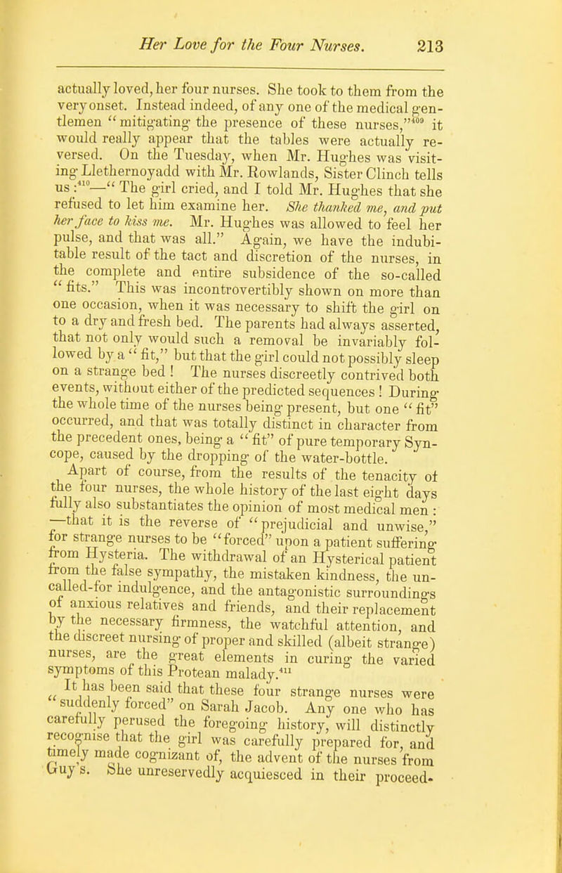 actually loved, her four nurses. She took to them from the very onset. Instead indeed, of any one of the medical g'en- tlemen  mitig'ating- the presence of these nurses, it would really appear that the tables were actually re- versed. On the Tuesday, when Mr. Hughes was visit- ing- Llethernoyadd with Mr. Rowlands, Sister Clinch tells us :— The girl cried, and I told Mr. Hughes that she refused to let him examine her. She thanked me, and put hei'face to kiss me. Mr. Hughes was allowed to feel her pulse, and that was all. Again, we have the indubi- table result of the tact and discretion of the nurses, in the complete and entire subsidence of the so-called  fits. This was incontrovertibly shown on more than one occasion, when it was necessary to shift the girl on to a dry and fresh bed. The parents had always asserted, that not only would such a removal be invariably fol- lowed by a  fit, but that the girl could not possibly sleep on a strange bed ! The nurses discreetly contrived both events, without either of the predicted sequences ! During the whole time of the nurses being present, but one  fit occurred, and that was totally distinct in character from the precedent ones, being a fit of pure temporary Syn- cope, caused by the dropping of the water-bottle. Apart of course, from the results of the tenacity of the four nurses, the whole history of the last eight days fully also substantiates the opinion of most medical men : —that it is the reverse of  prejudicial and unwise  tov strange nurses to be ''forced upon a patient suffering from Hysteria. The withdrawal of an Hysterical patient trom the false sympathy, the mistaken kindness, the un- called-for indulgence, and the antagonistic surroundings of anxious relatives and friends, and their replacement by the necessary firmness, the watchfiil attention, and the discreet nursing of proper and skilled (albeit strange) nurses, are the great elements in curing the varied symptoms of this Protean malady. It has been said that these four strange nurses were suddenly forced on Sarah Jacob. Any one who has carefully perused the foregoing history, will distinctly recoonise that the girl was carefully prepared for, and timely made cognizant of, the advent of the nurses from Uuj s. bhe unreservedly acquiesced in their proceed-