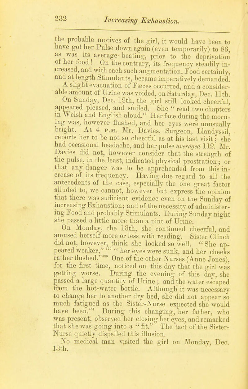 Increasing Exhaustion. the probable motives of the girl, it would liave been to have got her Pulse down again (even temporarily) to 80, as was Its average-beating, prior to the deprivation of her food! On the contrary, its frequency steadily in- creased, and with each such augmentation, Food certainlj--, and at length Stimulants, became imperatively demanded. A slight evacuation of Feeces occurred, and a consider- able amount of Urine was voided, on Saturday, Dec. 11th. On Sunday, Dec. 12th, the girl still looked cheerful, appeared pleased, and smiled. She  read two chapters in Welsh and English aloud. Her face during the morn- ing was, however flushed, and her eyes were unusually bright. At 4 P.M. Mr. Davies, Surgeon, Llandyssil, reports her to be not so cheerful as at his last visit; she had occasional headache, and her pulse averaged 112. Mr. Davies did not, however consider that the strength of the pulse, in the least, indicated physical prostration; or that any danger was to be apprehended from this in- crease of its frequency. Having due regard to all the antecedents of the case, especially the one great factor alluded to, we cannot, however but express the opinion that there was sufhcient evidence even on the Sunday of increasing Exhaustion j and of the necessity of administer- ing Food and probably Stimulants. During Sunday night she passed a little more than a pint of Urine. On Monday, the 13th, she continued cheerful, and amused herself more or less with reading. Sister Clinch did not, however, think she looked so well.  She ap- peared weaker, her eyes were sunk, and her cheeks rather flushed. One of the other Nurses (Anne Jones), for the first time, noticed on this day that the girl was getting worse. During the evening of this day, she passed a large quantity of Urine ; and the water escaped from the hot-water bottle. Although it was necessary to change her to another dry bed, she did not appear so much fatigued as the Sister-Nurse expected she Avould have been.'^ During this changing, her father, who was present, observed her closing her^eyes, and remarked that she was going into a fit. The tact of the Sister- Nurse quietly dispelled this illusion. No medical man visited the girl on Monday, Dec. 13th.