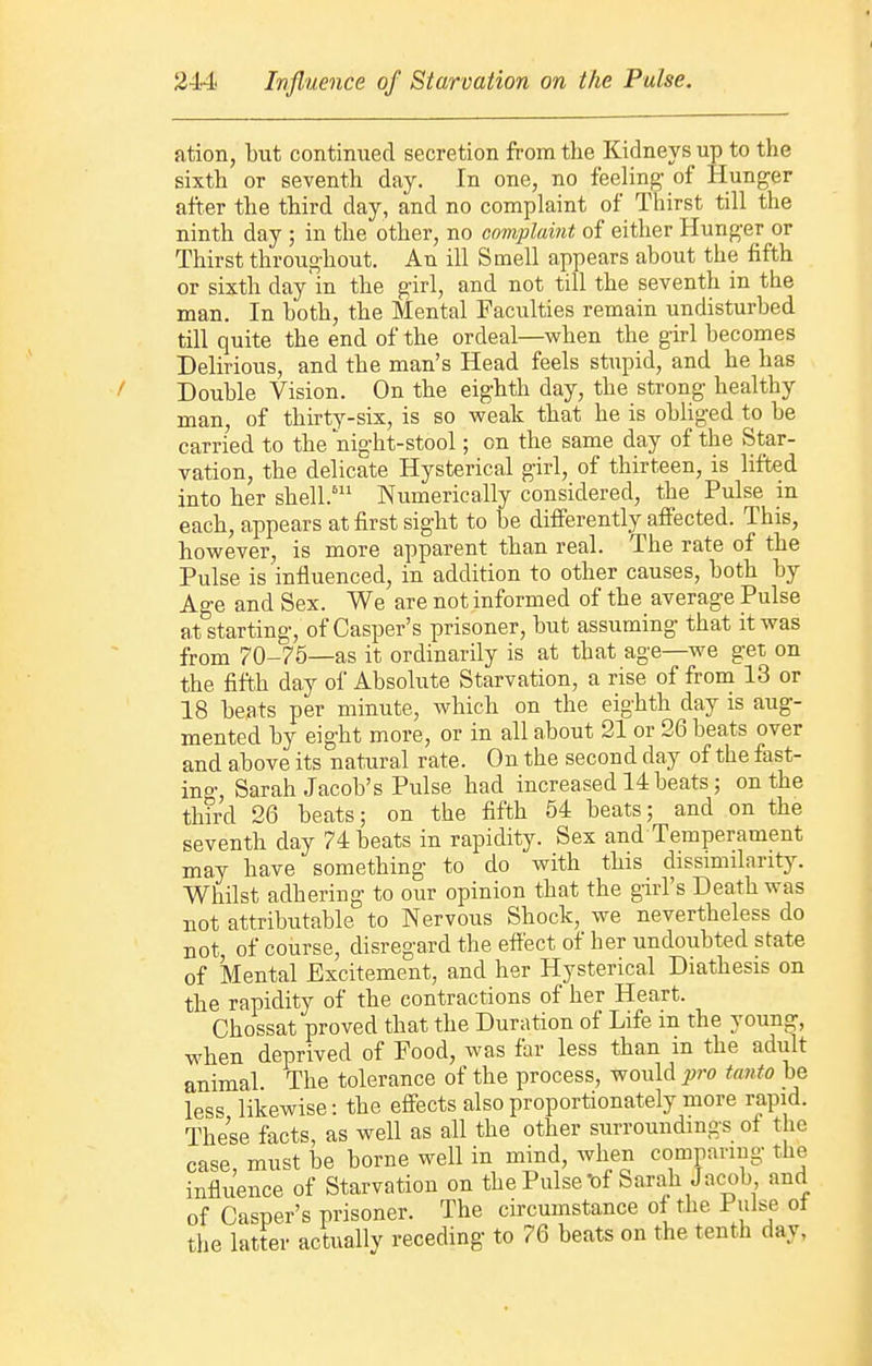 ation, but continued secretion from the Kidneys up to the sixth or seventh day. In one, no feeling- of Hunger after the third day, and no complaint of Thirst till the ninth day ; in the other, no complaint of either Hunger or Thirst throughout. An ill Smell appears about the fifth or sixth day in the girl, and not till the seventh in the man. In both, the Mental Faculties remain undisturbed till quite the end of the ordeal—when the girl becomes Delirious, and the man's Head feels stupid, and he has Double Vision. On the eighth day, the strong healthy man, of thirty-six, is so weak that he is obliged to be carried to the night-stool; on the same day of the Star- vation, the delicate Hysterical girl, of thirteen, is lifted into her shell.* Numerically considered, the Pulse in each, appears at first sight to be differently affected. This, however, is more apparent than real. The rate of the Pulse is influenced, in addition to other causes, both by Age and Sex. We are not informed of the average Pulse atstarting, of Casper's prisoner, but assuming that it was from 70-75—as it ordinarily is at that age—we get on the fifth day of Absolute Starvation, a rise of from 13 or 18 beats per minute, which on the eighth day is aug- mented by eight more, or in all about 21 or 26 beats over and above its natural rate. On the second day of the fast- ing, Sarah Jacob's Pulse had increased 14 beats; on the third 26 beats; on the fifth 54 beats; and on the seventh day 74 beats in rapidity. Sex and Temperament may have something to do with this dissmnlarity. Whilst adhering to our opinion that the girl's Death was not attributable to Nervous Shock, we nevertheless do not of course, disregard the effect of her undoubted state of Mental Excitement, and her Hysterical Diathesis on the rapidity of the contractions of her Heart. Chossat proved that the Duration of Life in the young, when deprived of Food, was far less than in the adult animal. The tolerance of the process, would pro tanto be less likewise: the effects also proportionately more rapid. These facts, as well as all the other surroundings of the case, must be borne well in mind, when comparing the influence of Starvation on the Pulse'of Sarah Jacob and of Casper's prisoner. The circumstance of the Pulse of the latter actually receding to 76 beats on the tenth day,