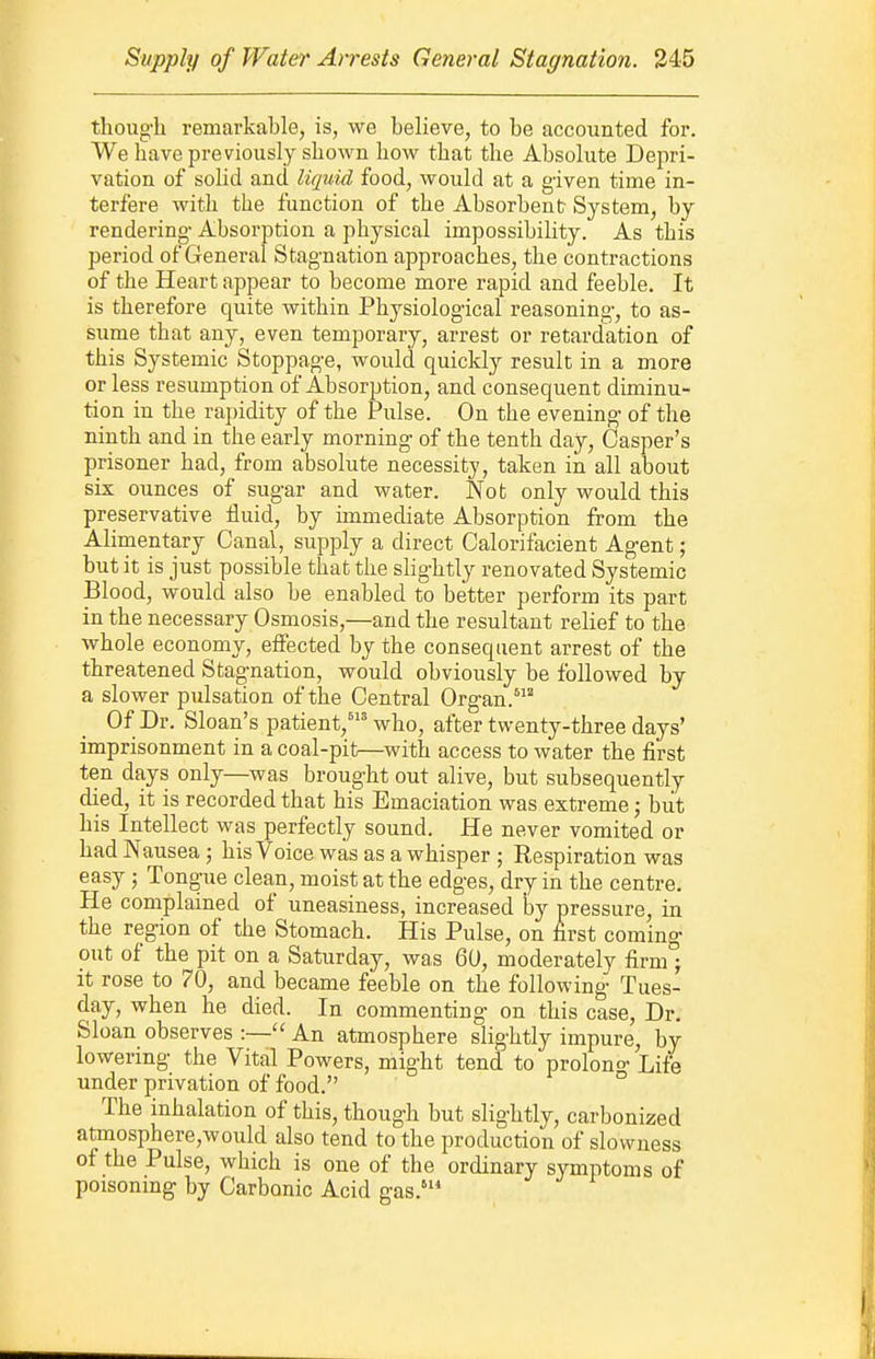 thoug'h remarkable, is, we believe, to be accounted for. We have previously shown how that the Absolute Depri- vation of solid and liquid food, would at a given time in- terfere with the function of the Absorbent System, by rendering- Absorption a physical impossibility. As this period of General Stagnation approaches, the contractions of the Heart appear to become more rapid and feeble. It is therefore quite within Physiolog-ical reasoning-, to as- sume that any, even temporary, arrest or retardation of this Systemic Stoppag-e, would quickly result in a more or less resumption of Absorption, and consequent diminu- tion in the raj)idity of the Pulse. On the evening- of the ninth and in the early morning- of the tenth day, Casper's prisoner had, from absolute necessity, taken in all about six ounces of sugar and water. Not only would this preservative fluid, by immediate Absorption from the Alimentary Canal, supply a direct Calorifacient Agent; but it is just possible thatthe slightly renovated Systemic Blood, would also be enabled to better perform its part in the necessary Osmosis,—and the resultant relief to the whole economy, effected by the consequent arrest of the threatened Stagnation, would obviously be followed by a slower pulsation of the Central Organ.' Of Dr. Sloan's patient,' who, after twenty-three days' imprisonment in a coal-pit—with access to water the first ten days only—was brought out alive, but subsequently died, it is recorded that his Emaciation was extreme; but his Intellect was perfectly sound. He never vomited or had Nausea; his Voice was as a whisper ; Respiration was easy; Tongue clean, moist at the edges, dry in the centre. He complained of uneasiness, increased by pressure, in the region of the Stomach. His Pulse, on first coming out of the pit on a Saturday, was 60, moderately firm ; It rose to 70, and became feeble on the following Tues- day, when he died. In commenting on this case. Dr. Sloan observes :— An atmosphere slightly impure, by lowering the Vital Powers, might tend to prolong Life under privation of food. The inhalation of this, though but slightly, carbonized atmosphere,would also tend to the production of slowness of the Pulse, which is one of the ordinary symptoms of poisonmg by Carbonic Acid gas.'