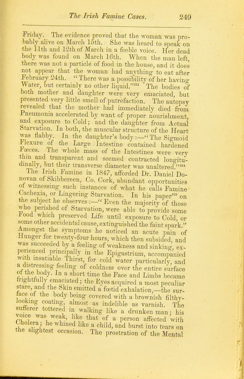 Friday. The evidence proved that the woman was pro- bably alive on March 15th. She was heard to speak on the 11th and 13th of March in a feeble voice. Her dead body was found on March 16th. When the man left there was not a particle of food in the house^ and it does not appear that the woman had anything- to eat after February Qith.  There was a possibility of her having- Water, but certainly no other liquid.'' The bodies of both mother and daug-bter were very emaciated but presented very little smell of putrefaction. The autopsy revealed that the mother had immediately died from Pneumonia accelerated by want of proper nourishment and exposure to Cold; and the daug-hter from Actual btarvation. In both, the muscular structure of the Heart was flabby. In the daughter's body :— The Sigmoid -tlexure of the Large Intestine contained hardened -ba3ces. The whole mass of the Intestines were verv thm and transparent and seemed contracted long-itu- diMlly, but their transverse diameter was unaltered ''•'* The Irish Famine in 1847, afforded Dr. Daniel Do- novan of Skibbereen, Co. Cork, abundant opportunities ot witnessmg- such instances of what he calls Famine Cachexia, or Lmg-ering- Starvation. In his paper''' on the subject he observes Even the majority of those who perished of Starvation, were able to provide some i^ood which preserved Life until exposure to Cold or some other accidental cause, extinguished the faint spark  Amongst the symptoms he noticed an acute pain of Hunger for twenty-four hours, which then subsided, and was succeeded by a feehng of weakness and sinking, ex- perienced principally in the Epigastrium, accompanied with msatiable Thirst, for cold water particularly, and a distressing feehng of coldness over the entire surface ot the body. In a short time the Face and Limbs became trightfiilly emaciated; the Eyes acquired a most peculiar stare, and the Skm emitted a foetid exhalation,-the sur- face of the body being covered with a brownish filthv- lookmg coating almost as indelible as varnish. The sufferer tottered in walking like a drunken man; his Cholera ; he whined like a child, and burst into tears on the shghtest occasion. The prostration of the Mental