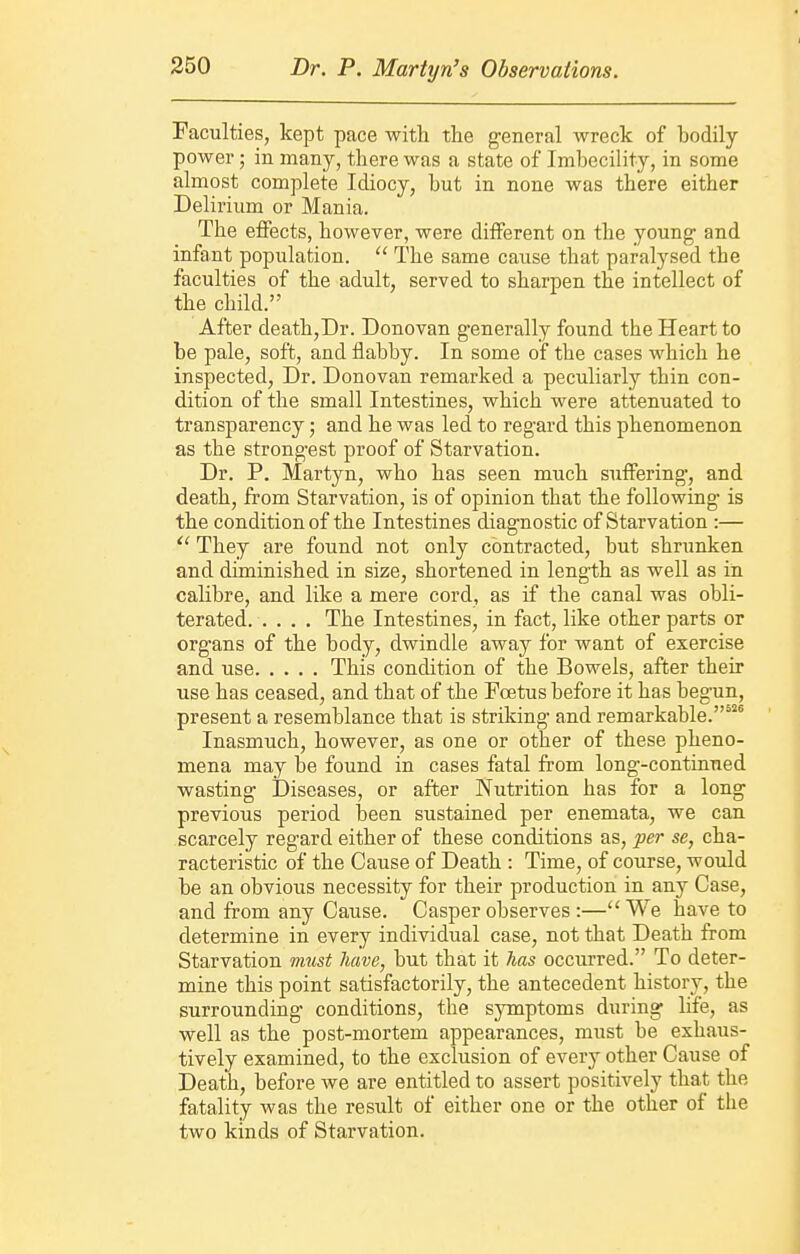 Faculties, kept pace with the general wreck of bodily power; in many, there was a state of Imbecility, in some almost complete Idiocy, but in none was there either Delirium or Mania. The effects, however, were different on the young and infant population.  The same cause that paralysed the faculties of the adult, served to sharpen the intellect of the child. After deathjDr. Donovan generally found the Heart to be pale, soft, and flabby. In some of the cases which he inspected, Dr. Donovan remarked a peculiarly thin con- dition of the small Intestines, which were attenuated to transparency; and he was led to regard this phenomenon as the strongest proof of Starvation. Dr. P. Martyn, who has seen much suffering, and death, from Starvation, is of opinion that the following is the condition of the Intestines diagnostic of Starvation :— They are found not only contracted, but shrunken and diminished in size, shortened in length as well as in calibre, and like a mere cord, as if the canal was obli- terated The Intestines, in fact, like other parts or org'ans of the body, dwindle away for want of exercise and use This condition of the Bowels, after their use has ceased, and that of the Foetus before it has begun, present a resemblance that is striking and remarkable.^ Inasmuch, however, as one or other of these pheno- mena may be found in cases fatal from long-continued wasting Diseases, or after Nutrition has for a long previous period been sustained per enemata, we can scarcely regard either of these conditions as, per se, cha- racteristic of the Cause of Death : Time, of course, would be an obvious necessity for their production in any Case, and from any Cause. Casper observes :—We have to determine in every individual case, not that Death from Starvation must have, but that it has occurred. To deter- mine this point satisfactorily, the antecedent history, the surrounding conditions, the symptoms during life, as well as the post-mortem appearances, must be exhaus- tively examined, to the exclusion of every other Cause of Death, before we are entitled to assert positively that the fatality was the result of either one or the other of tlie two kinds of Starvation.