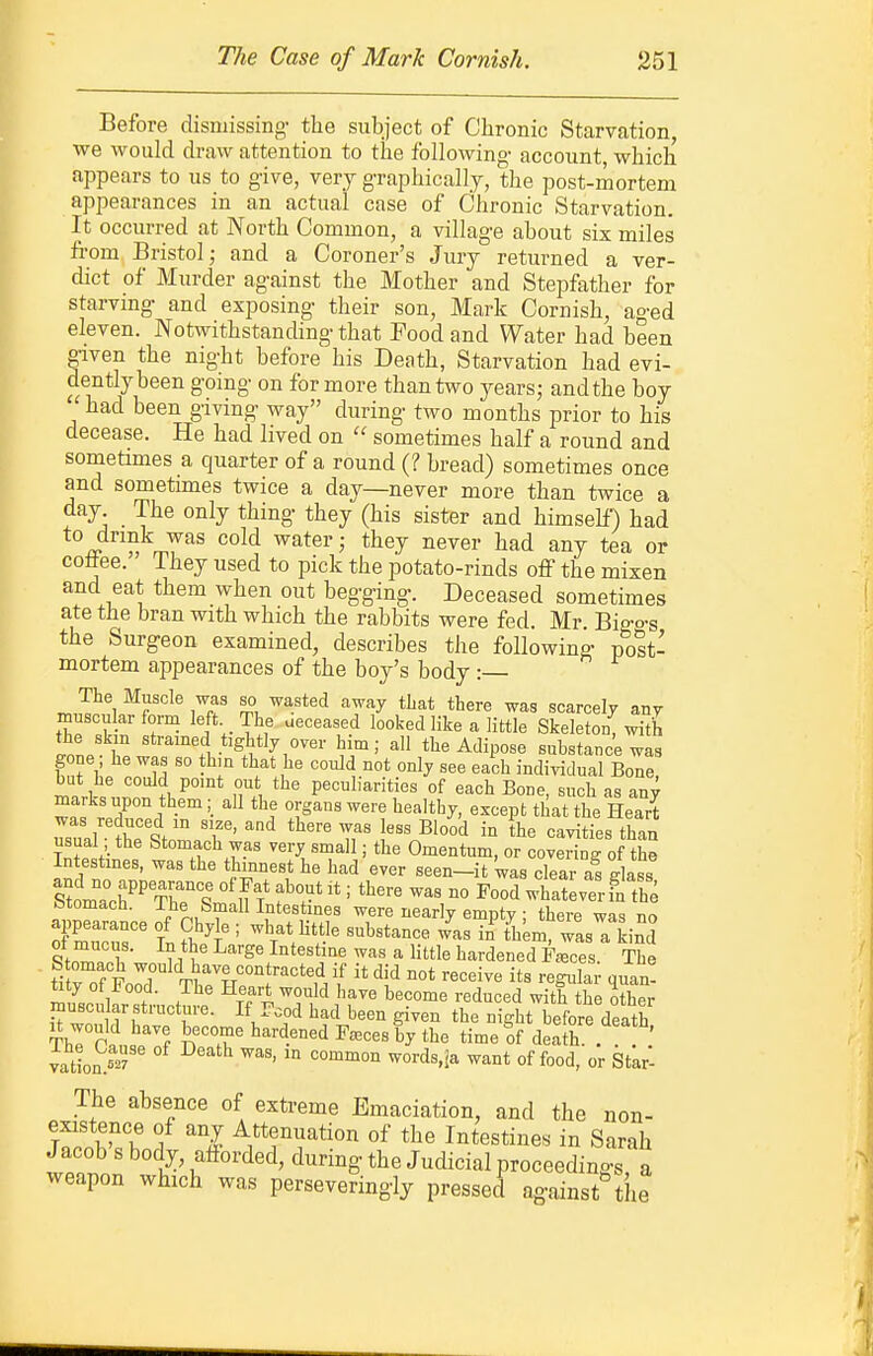 Before dismissing- the subject of Chronic Starvation, we would draw attention to the following- account, which appears to us to give, very g-raphically, the post-mortem appearances in an actual case of Chronic Starvation. It occurred at North Common, a villag-e about six miles from Bristol; and a Coroner's Jury returned a ver- dict of Murder against the Mother and Stepfather for starving- and exposing- their son, Mark Cornish, ao-ed eleven. Notwithstanding- that Food and Water had been given the nig-ht before his Death, Starvation had evi- dently been going on for more than two years; andthe boy had been g-iving- way during- two months prior to his decease. He had lived on  sometimes half a round and sometimes a quarter of a round (? bread) sometimes once and sometimes twice a day—never more than twice a day The only thing- they (his sister and himself) had to drink was cold water; they never had any tea or coflee. They used to pick the potato-rinds off the mixen and eat them when out beg-g-ing-. Deceased sometimes ate the bran with which the rabbits were fed. Mr Big-o-s the Surgeon examined, describes the following- post- mortem appearances of the boy's body : The Muscle was so wasted away tLat there wag scarcely any muscular form left The aeceased looked like a little Skeleton, with the skin strained tightly over him; all the Adipose suhstance was gone ; he was so thm that he could not only see each indiyidual Bone hut he could pomt out the peculiarities of each Bone, such as any marks upon them; all the organs were healthy, except that the Heart Z:L{ Zti:T' r cavMes than usual the Stomach was very small; the Omentum, or covering of the Intestmes, was the thinnest he had ever seen-it was clear as glass Stomach. The Small Intestines were nearly empty ; there was no appearance of Chyk ; what Httle substance was in th^m was a kind IZ^Z VI' ^'S' ^^'^^'i'^'' * l'«le hardened fJ's The Stomach would have contracted if it did not receive its regular quan- ^ L 1 '^'^^^ '•educed with the other muscu ar structure. If Food had been given the night before death It would have become hardened Faeces by the timeff death ' yationS^'' °^ ^'^^ ^^^^o^ ^ords.Ja want of food, or Starl The absence of extreme Emaciation, and the non- uTS'^ A ^l ^.^tf ation of the Intestines in Sarah Jacob s body, afforded, during the Judicial proceedings a weapon which was persevering-ly pressed against the