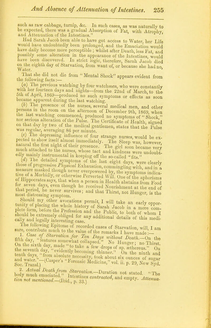 such as raw cabbage, turnip, &c. In such cases, as was naturally to be expected, there was a gradual Absorption of Fat, with Atrophy and Attenuation of the Intestines. Had Surah Jacob been able to have got access to Water, her Life would have undoubtedly been prolonged, and tlie Emaciation would have daily become more perceptible ; whilst after Death, less Fat and possibly some alteration in the appeai'ance of the Intestines would have been discovered. In strict logic, therefore, Sarah Jacob died oil the eighth day of Starvation, from want of or because she had no Water. ' That she did not die from  Mental Shock appears evident from the tolJowmg lacts:— (a) The previous watching by four watchmen, who were constantly with her iourteen days and nights—from the 22nd of March, to the 5tli ol April, 18b9—produced no such symptoms or effects as soon became apparent during the last watching. (6) The presence of the nurses, several medical men, and other persons m the room on the afternoon of December 9th, 1869 when the last watching commenced, produced no symptoms of  Shock  nor senous alteration of the Pulse. The Certificate of Health, signed on that day by two of the medical gentlemen, states that the Pulse was regular, averagmg 86 per minute. r.}) 7}^ depressing influence of four strange nurses, would be ex- t^l, w''''??f*-™'^^^*^^>- Tiie Sleep was, however, natural the first night of then- presence. The girl soon became ver^ much attached o the nurses whose tact and kindness were undoubt- yTw^?,^ ;°«*™°^ental in keeping off the so-called fits  {d) Ihe detailed symptoms of the last eight days, were clearly those of progressive Physical Exhaustion, commingling ^tb, andTn a Tvi ^^1°^<-P°-«'-ed by, th! symptoms indica- tive of a Morbidly, or otherwise Perverted Will. One of the aphorisms for seven days, even though he received Nourishment at the end of that period, he never siu-vives; and that Thirst, not Hunger is the most distressing symptom. ge', me Should my other avocations permit, I will take an early oppor- tunity ot placing the whole history of Sarah Jacob in a more com plete orm, belore the Profession and the Public, to both o? whom I should be extremely obhged for any additional details of th s mTdi cally and legaUy mterestmg case. The following Epitome of recorded cases of Starvation will I am T' TalfT^'^'^r '^'/^''^ ''^'^^^ I have mad -1° fim; 1 u7 ^^^'■^^i^on Jor Ten Bays tdthout Death.-On the fifth day,  leatnres somewhat collapsed. No Hunger no ThirsT On the sixth day made to take a few drops of sp. ItUreus  On the seventh day, evidently becoming thinner. On the ninth and Ind wir- P '''^'''Z' ounces ot sugar Sol Tiin;i.r^ ' ■ ' P- New S^yd! 2. Actual Death from Starvation.~lDnva.tion not stated  Th«