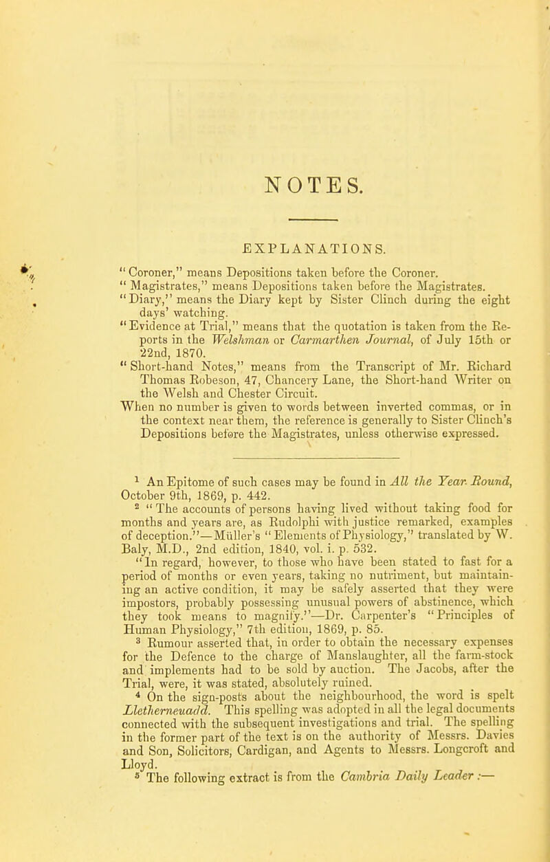 NOTES. EXPLANATIONS.  Coroner, means Depositions taken before tlie Coroner.  Magistrates, means Depositions taken before the Magistrates.  Diary,''means the Diary kept by Sister Clinch during the eight days' watching. Evidence at Trial, means that the quotation is taken from the Re- ports in the Welshman or Carmarthen Journal, of July 15th or 22nd, 1870.  Short-hand Notes, means from the Transcript of Mr. Richard Thomas Robeson, 47, Chancery Lane, the Short-hand Writer on the Welsh and Chester Circuit. When no number is given to words between inverted commas, or in the context near them, the reference is generally to Sister Clinch's Depositions before the Magistrates, unless otherwise expressed. ^ An Epitome of such cases may be found in All the Year- Bound, October 9th, 1869, p. 442. ^  The accounts of persons having lived without taking food for months and years are, as Rudolphi with justice remarked, examples of deception.—Miiller's Elements of Physiology, translated by W. Baly, M.D., 2nd edition, 1840, vol. i. p. 532.  In regard, however, to those who have been stated to fast for a period of months or even years, taking no nutriment, but maintain- ing an active condition, it may be safely asserted that they were impostors, probably possessing unusual powers of abstinence, which they took means to magnify.-—Dr. Carpenter's Principles of Human Physiology, 7th edition, 1869, p. 85. ^ Rumour asserted that, in order to obtain the necessary expenses for the Defence to the charge of Manslaughter, all the farm-stock and implements had to be sold by auction. The Jacobs, after the Trial, were, it was stated, absolutely ruined. * On the sign-posts about the neighbourhood, the word is spelt Lletherne.uacld. This spelling was adopted in all the legal documents connected with the subsequent investigations and trial. The spelling in the former part of the text is on the authority of Messrs. Davies and Son, Solicitors, Cardigan, and Agents to Messrs. Longcroft and Lloyd. * The following extract is from the Camhria Daily Leader:—