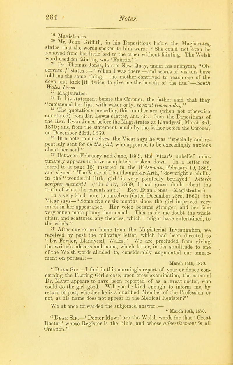 Magistrates. Mr. John Griffith, in his Depositions before tlie Magistrates, states that the words spoken to him were: She could not even be removed fiom her little bed to the other without tainting. The Welsh ■word used for fainting was 'Faintio.'  21 Dr. Th omas Jones, late ot New^ Quay, under his anonyme, Ob- Bervator, states :— When 1 was there,—and scores of visitors have told me the same thing,—the mother contrived to reach one of the dogs and kick [it] twice, to give me the benefit of the Us.—South Wales Press. Magistrates. In his statement before the Coroner, the father said that they moistened her lips, with water only, several times a day.' ^ The quotations preceding this number are (when not otherwise annotated) from Dr. Lewis's letter, ant. cit.; from the Depositions of the Eev. Evan J ones before the Magistrates at Llandyssil, ilarch 3rd, 1870 ; and from the statement made by the father before the Coroner, on December 23rd, 1869. In a note to ourselves, the Vicar says he was  specially and re- peatedly sent for hy the girl, who appeared to be exceedingly anxious about her soul. 2^ Between February and June, 1869, th^ Vicar's unbelief unfor- tunately appears to have completely broken down In a letter (re- ferred to at page 15) inserted in the FFeZsA7??a», February 19, 1869, and signed  The Vicar of Llanfihangel-ar-Arth, downright credulity in the  wonderful little girl' is very pointedly betrayed. Literce scriptce manent! (In July, 1869, I had grave doubt about the truth of what the parents said. Eev. Evan Jones—Magisti-ates.) In a very kind note to ourselves (dated December 23rd, 1869), the Vicar says— Some five or six months since, the girl improved very much in her appearance. Her voice became stronger, and her face very much more plump than usual. This made me doubt the whole affiiir, and scattered any theories, which I might have entertained, to the winds. After our return home from the Magisterial Investigation, we received by post the following letter, which had been directed to  Dr. Fowler, Llandyssil, Wales. AVe are precluded from giving the writer's address and name, which latter, in its similitude to one of the Welsh words alluded to, considerably augmented our amuse- ment on perusal:— March 15th, 1870. Dear Sir,—I find in this morning's report of your evidence con- cerning the Fasting-Girl's case, upon cross-examination, the name of Dr. Mawr appears to have been reported of as a great doctor, who could do the girl good. Will you be kind enough to inform me, by return of post, whether he is a qualified Member of the Profession or not, as his name does not appear in the Medical Eegister? ' We at once forwarded the subjoined answer:— •' March 18th, 1870.  De.\r Sir,—' Doctor Mawr' are the Welsh words for that ' Great Doctor,' whose Eegister is the Bible, and whose advertisement is all Creation.