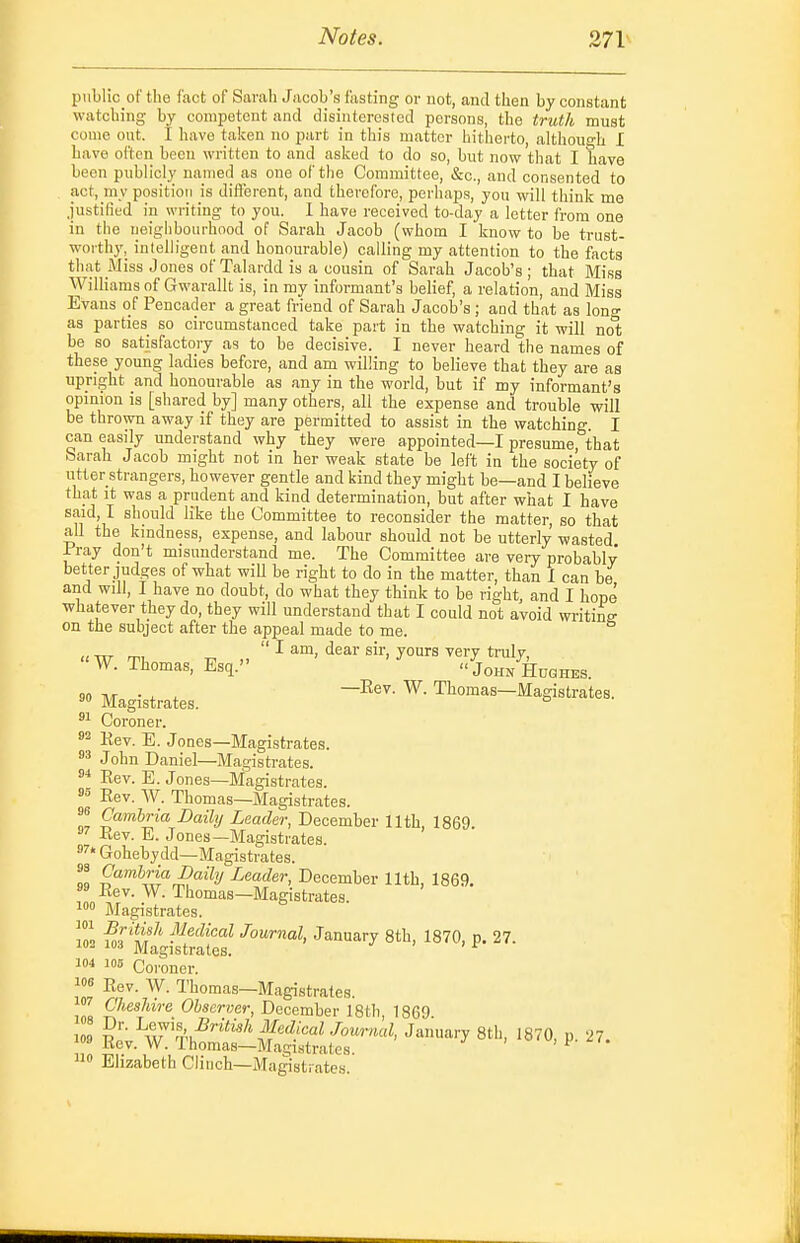 IJublio of the fact of Sarah Jacob's fasting or not, and then by constant watching by competent and disinterested persons, the truth must come out. I have taken no part in this matter hitlierto, althouo-h I have often been written to and asked to do so, but now that I have been publicly named as one of the Committee, &c., and consented to act, my position is dift'erent, and therefore, perhaps, you will think me justified in writing to you. I have received to-day a letter from one in the neighbourhood of Sarah Jacob (whom I know to be trust- worthy, intelligent and honourable) calling my attention to the facts that Miss Jones of Talardd is a cousin of Sarah Jacob's; that Miss Williams of Gwarallt is, in my informant's belief, a relation, and Miss Evans of Peucader a great friend of Sarah Jacob's ; and tLat as lono- as parties so circumstanced take part in the watching it will nol; be so satisfactory as to be decisive. I never heard the names of these young ladies before, and am willing to believe that they are as upright and honourable as any in the world, but if my informant's opinion is [shared by] many others, all the expense and trouble will be thrown away if they are permitted to assist in the watching. I can easily understand why they were appointed—I presume, that barah Jacob might not in her weak state be left in the society of utter strangers, however gentle and kind they might be—and I believe that It was a prudent and kind determination, but after what I have S'T'id, I should like the Committee to reconsider the matter, so that all the kindness, expense, and labour should not be utterly wasted Iray don't misunderstand me. The Committee are very probably better judges of what wiU be right to do in the matter, than I can be and will, I have no doubt, do what they think to be right, and I hope whatever they do, they will understand that I could not avoid writina- on the subject after the appeal made to me.  I am, dear sir, yours very tnily, 'W. Thomas, Esq. John Hdqhes. 90 . , ^ —Eev. W. Thomas—Magistrates. Magistrates. ° '■^ Coroner. 2 Eev. E. Jones—Magistrates. 83 John Daniel—Magistrates. 8^ Eev. E. Jones—Magistrates. Eev. W. Thomas—Magistrates. 9 Cambria Daily Leader, December 11th 1869 Eev. E. Jones—Magistrates. ' Gohebydd—Magistrates. Z Leader, December 11th, 1869. s» Eev. W. Thomas—Blagistrates Magistrates. ]Z ^r*^i*^' Jiiedical Journal, January 8th, 1870, p. 27. 102 103 Magistrates. ^ 104 105 Coroner. Eev. W. Thomas—Magistrates. in« Observer, December 18th, 1869. ^:^£lS!^:S:££r'''' ''^-^■•^''''''''' ^ 0 Elizabeth Clinch—Ma^strates.