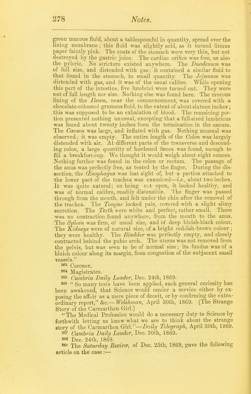 green mucous fluid, about a tablespoonful in quantity, spread over the lining membrane ; this fluid was slightly acid, as it turned litmus paper faintly pink. The coats oF the stomach were very thin, but not destroyed by the gastric juice. The cardiac orifice was free, as also the pyloric. No stricture existed anywhere. The Duodenum was of full size, and distended with gas; it contained a similar fluid to that found in the stomach, in small quantity The Jejunum was distended with gas, and it was of the usual calibre. While opening this part of the intestine, five lurabrici were turned out. They were not of full length nor size. Nothing else was found here. The mucous lining of the Ileum, near the commencement, was covered with a chocolate-coloured ginmous fluid, to the extent of about sixteen inches ; this was supposed to be an exhalation of blood. The remaining por- tion presented nothing unusual, excepting that a full-sized lumbricus was found about twenty inches from the termination in the caecum. The CcBcum was large, and inflated with gas. Nothing unusual was observed; it was empty. The entire length of the Colon was largely distended with air. At different parts of the transverse and descend- ing colon, a large quantity of hardened faeces was found, enough to fill a breakfast-cup. We thought it would weigh about eight ounces. Nothing further was found in the colon or rectum. The passage of the anus was perfectly free, as tested by the finger. During the dis- section, the CbJsophagus was lost sight of, but a portion attached to the lower part of the trachea was examined—i.e., about two inches. It was quite natural; on being cut open, it looked healthy, and was of normal calibre, readily distensible. The finger was passed through from the mouth, and felt under the chin after the removal of the trachea. The Tonyue looked pale, covered with a slight shmy secretion. The Tetth were white and perfect, rather small. There was no contraction found anywhere, from the mouth to the anus. The Spleen was firm, of usual size, and of deep bluish-black colour. The Kidneys were of natural size, of a bright reddish-brown colour ; they were healthy. The Bladder was perfectly empty, and closely contracted behind the pubic arch. The uterus was not removed from the pelvis, but was seen to be of normal size; its fundus was of a bluish colour along its margin, from congestion of the subjacent small vessels. Coroner. 264 Magistrates. 265 Cambria Daily Leader, Dec. 24th, 1869.  So many tests have been applied, such general curiosity has been awakened, that Science would render a service either by ex- posing the affair as a mere piece of deceit, or by confirming the extra- ordinary report, &c.— Welshman, April 30th, 1869. (The Strange Story of the Carmarthen Girl.)  The Medical Profession would do a necessary duty to Science by forthwith letting us know what we are to think about the str.ange Btory of the Carmarthen G:\vV—Daily Tdegraph, April 30th, 1869. 267 Cambria Daily Leader, Dec. 20th, 1869. 268 Dec. 24th, 1869. 269 The Saturday Beview, of Dec. 25th, 1869, gave the foUowmg article on the case:—