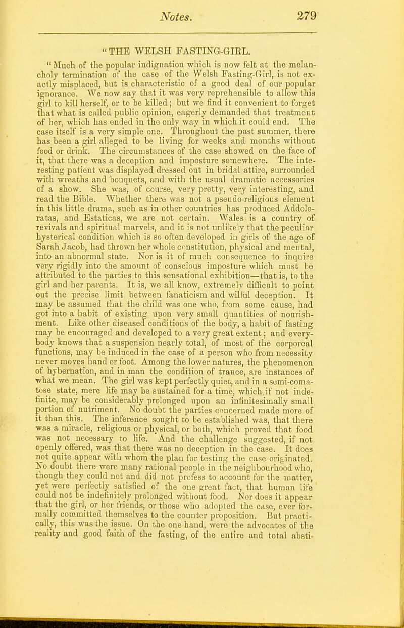 THE WELSH PASTING-GIEL.  Much of the popular indignation wliicli is now felt at the melan- choly termination of the case of the Welsh Fasting-fiirl, is not ex- actly misplaced, but is characteristic of a good deal of our popular ignorance. We now say that it was very reprehensible to allow this girl to kill herself, or to be killed; but we find it convenient to forget that what is called public opinion, eagerly demanded that treatment of her, which has ended in the only way in which it could end. The case itself is a very simple one. Throughout the past summer, there has been a girl alleged to be living for weeks and months without food or drink. The circumstances of the case showed on the face of it, that there was a deception and imposture somewhere. The inte- resting patient was displayed dressed out in bridal attire, surrounded with wreaths and bouquets, and with the usual dramatic accessories of a show. She was, of course, very pretty, very interesting, and read the Bible. Whether there was not a pseudo-religious element in this little drama, such as in other countries has produced Addolo- ratas, and Estaticas, we are not certain. Wales is a country of revivals and spiritual marvels, and it is not unlikely that the peculiar hysterical condition which is so often developed in girls of the age of Sarah Jacob, had thrown her whole cnnstitution, physical and mental, into an abnormal state. Nor is it of much consequence to inquire very rigidly into the amount of conscious imposture which must be attributed to the parties to this sensational exhibition—that is, to the girl and her parents. It is, we all know, extremely difficult to point out the precise limit between fanaticism and will'ul deception. It may be assumed that the child was one who, from some cause, had got into a habit of existing upon very small quantities of nourish- ment. Like other diseased conditions of the body, a habit of fasting may be encouraged and developed to a very great extent; and every- body knows that a suspension nearly total, of most of the corporeal functions, may be induced in the case of a person who from necessity never moves hand or foot. Among the lower natures, the phenomenon of hybernation, and in man the condition of trance, are instances of what we mean. The girl was kept perfectly quiet, and in a semi-coma- tose state, mere life may he sustained for a time, which.if not inde- finite, may be considerably prolonged upon an infinitesimally small portion of nutriment. No doubt the parties concerned made more of it than this. The inference sought to be established was, that there was a miracle, rehgious or physical, or both, which proved that food was not necessary to life. And the challenge suggested, if not openly offered, was that there was no deception in the case. It does not quite appear with whom the plan for testing the case originated. No doubt there were many rational people in the neighbourhood who, though they could not and did not profess to account for the matter, yet were perfectly satisfied of the one great fact, that human life could not be indefinitely prolonged without food. Nor does it appear that the girl, or her friends, or those who adopted the case, ever for- mally committed themselves to the counter proposition. But practi- cally, this was the issue. On the one band, were the advocates of the reality and good faith of the fasting, of the entire and total absti-