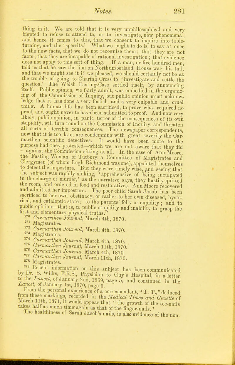 thing in it. We are told that it is very unphilosophical and very bigoted to refuse to attend to, or to investigate, new phenomena; and hence it comes to this, that we consent to inquire into table- turning, and the ' sperrits.' What we ought to do is, to say at once to the new facts, that we do not recognise them ; that they are not facts ; that they are incapable of rational investigation ; that evidence does not apply to this sort of thing. If a man, or five hundred men, told us that he saw the lion on Northumberland House wag his tail, and that we might see it if we pleased, we should certainly not be at the trouble of going to Charing Cross to ' investigate and settle the question.' The Welsh Fasting-Case settled itself, by announcing itself. Public opinion, we fairly admit, was embodied in the organiz- ing of the Commission of Inquiry, but public opinion must acknow- ledge that it has done a very foolish and a very culpable and cruel thing. A human life has been sacrificed, to jjrove what required no proof, and oiight never to have been submitted to proof. And now very likely,_ public opinion, in panic terror of the consequences of its own stupidity, will turn round on the Commission of Inquiry, and threaten all sorts of _ terrible consequences. The newspaper correspondents, now that it is too late, are condemning with great severity the Car- marthen scientific detectives. It would have been more to the purpose had they protested—which we are not aware that they did —agamst the Commission sitting at all. In the case of Ann Moore, the Fasting-Woman of Tutbury, a Committee of Magistrates and Clergymen (of whom Legh Eichmond was one), appointed themselves to detect the imposture. But they were timely wise, jind seeing that the subject was rapidly sinking, 'apprehensive of being inculpated in the charge of murder,' as the narrative says, they hastily quitted the room, and ordered in food and restoratives. Ann Moore recovered and admitted her imposture. The poor child Sarah Jacob has beeu sacrifaced to her own obstinacy, or rather to her own diseased, hyste- rical, and cataleptic state ; to the parents' folly or cupidity : and to public opinion—that is, to public stupidity and inabiHty to grasp the first and elementary physical truths. Carmarthen Jowrnal, March 4th, 1870. Magistrates. ^''^ Carmarthen Journal, March 4th, 1870 Magistrates. Carmarthen Journal, March 4lh, 1870. Carmarthen Journal, March 11th, 1870. ^'■8 Carmarthen Journal, March 4th, 1870. 2'''' Carmarthen Journal, March 11th 1870 ^''8 Magistrates. h^'x^^t^t-'f^'T^T 5? ^^'^ '^j^^* communicated by Dr. S. Wilks F.R.S., Physician to Guy's Hospital, in a letter to th^ Laneet, of January 2nd, 1869, page 5, and continued in the Lancet, of January 1st, 1870, page 3. From the personal experience of a correspondent,  T. T  deduced from tl'ese marivings recorded in the Medical Times and Gazette of March 11th, 1871 it would appear that  the growth of the toe-nails takes half as much timer again as that of the finger-nails  Ihe healthiness of Sarah Jacob's nails, is also evidence of the non-