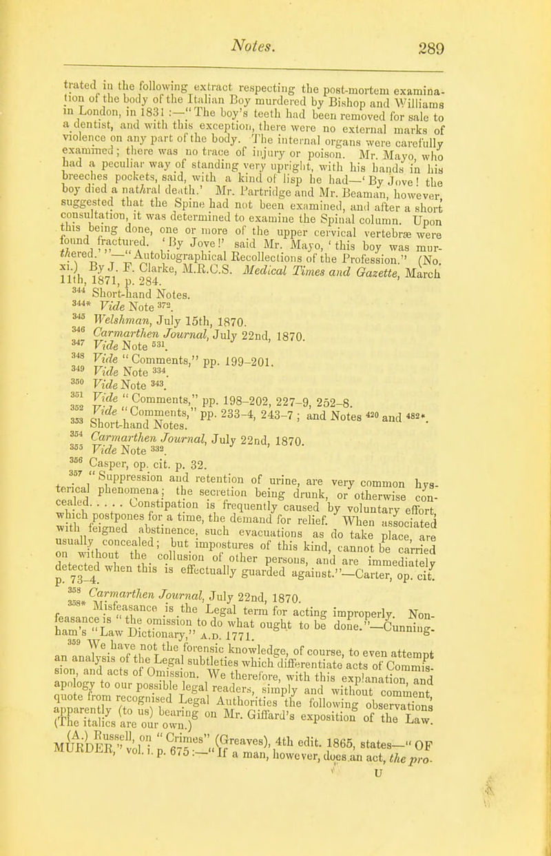 trated in tlie following extract respecting the post-mortem examina- tion ot the body of the Italian Boy murdered by Bishop and Williams m London, in 1831 .--The boy's teelh had been removed for sale to a dentist, and with this exception, there were no external marks of violence on any part of the body. 'J^ie internal organs were carefully exanmrcd ; there was no trace of injury or poison. Mr Mayo who bad a peculiar way of standing very upright, with his bauds in his breeches pockets, said, with a kind of lisp he had—' By Jove ' the boy died a natural death.' Mr. Partridge and Mr. Beaman, however suggested that the Spine had not been examined, and after a short consultation It was determined to examine the Spinal column. Upon tills being done, one or wore of the upper cervical vertebrse were found fractured. 'By Jove!' said Mr. Mayo, ' this boy was mur- t/iered — Autobiographical Eecollections of the Profession. (No 1, ^-L,- • oi'y'''' M-R.O.S. iMedical Times and Gazette, March Short-hand Notes. 3«* Vide-Rote 3« Welshman, July I5th, 1870. Carmarthen Journal Jnly 22nd, 1870 Vide Note Vide Comments, pp. 199-201. 3« Vide Note 33*. Fz£ZeNote3« 352 Z'-f ''Comments, pp. 198-202, 227-9, 252-8. 353 . Comments, pp. 233-4, 243-7 ; and Notes and «2. bnort^hand Notes. Carmarthen Journal, July 22nd 1870 Vide Note ^^a, Casper, op. cit. p. 32. f'  Suppression and retention of urine, are very common hys- terical phenomena; the secretion being drunk, or otherwise con- cealed. . . Constipation is frequently caused by voluntary effort which postpones for a time, the demand for relief, men associated with feigned abstinence, such evacuations as do take Zee are rwithourThr^' ,^^'-Pf-- «f tl^- tind, cannot b'^ a'rr^ed on without the collusion of other persons, and are immediatelv detected when this is effectually guarded ag;inst.-CaZ, op cYt^ ^Ll'^™.''''*^'^'' /ownaZ, July 22nd, 1870. ' Misfeasance is the Legal term for acting improperly Non hZT'l t°do what ought to be done.-CunniuJ ham s Law Dictionary, A.D. 1771 ^uumug- We have not the forensic knowledge, of course, to even attemnt an analysis of the Legal subtleties whichdiferentiateactrofCo^^^^^ sion and acts of Omission. We therefore, with this explanation 3 apology to our possib e legal readers, sim'piy and witho^ comment quote from recognised Legal Authorities the following observations ?e!^s '''''''''' M^UIe vof i y^lT'l^^r^''''^'.^^ states- OF muivuj;.lt, vol.,. p. 6/5If a man, liowever, docs.an act, the pro- V