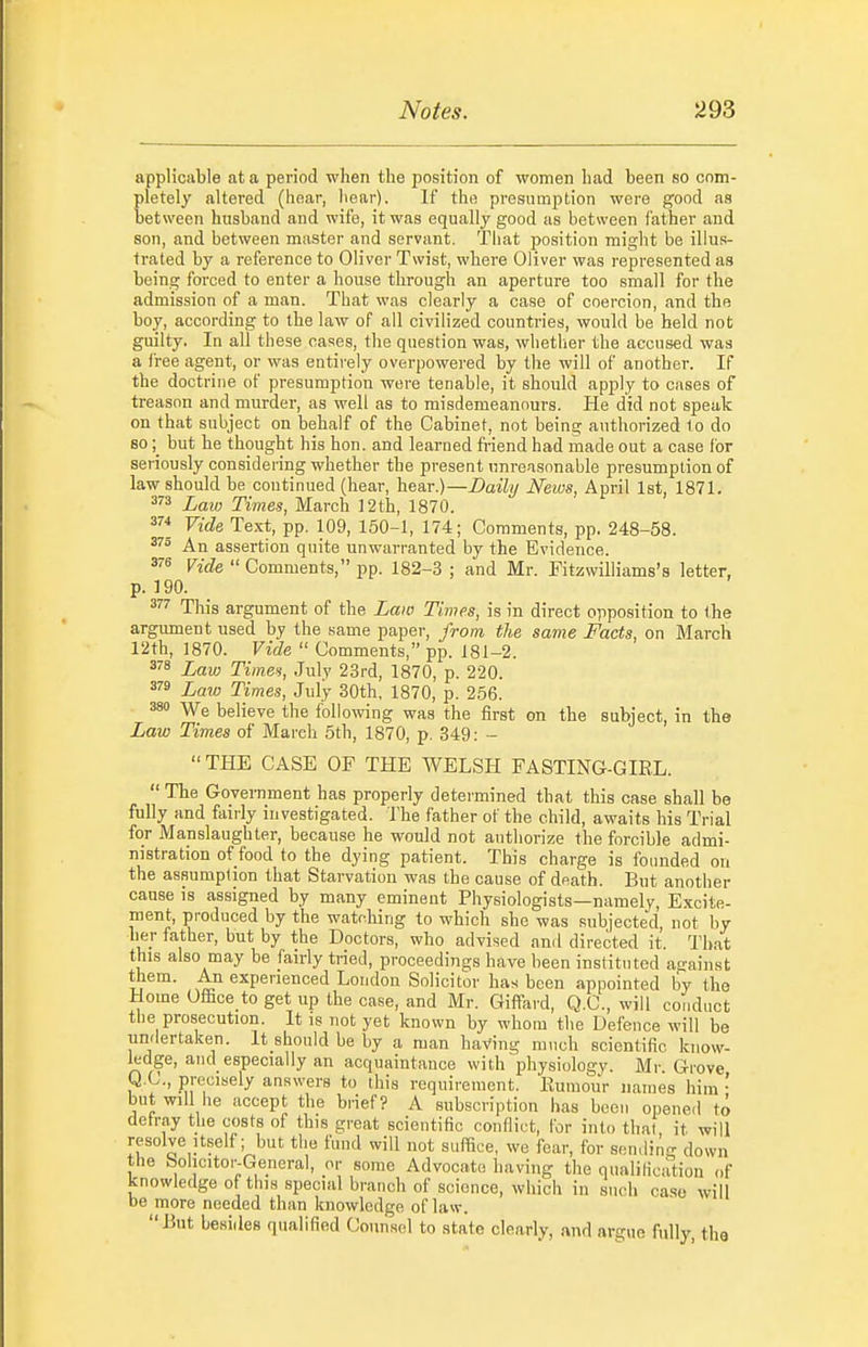 applicable at a period when the position of women had been so com- pletely altered (hoar, hear). If the presumption were good as between husband and wife, it was equally good as between father and son, and between master and servant. That position might be illus- trated by a reference to Oliver Twist, where Oliver was represented as being forced to enter a house through an aperture too small for the admission of a man. That was clearly a case of coercion, and the boy, according to the law of all civilized countries, would be held not guilty. In all these cases, the question was, whether the accused was a free agent, or was entirely overpowered by the will of another. If the doctrine of presumption were tenable, it should apply to cases of treason and murder, as well as to misdemeanours. He did not speak on that subject on behalf of the Cabinet, not being authorized to do sobut he thought his hon. and learned friend had made out a case for seriously considering whether the present unreasonable presumption of law should be continued (hear, \\Bax.)—Daily News, April Ist, 1871. 3 Laio Times, March 12th, 1870. Vide Text, pp. 109, 150-1, 174; Comments, pp. 248-58. An assertion quite unwarranted by the Evidence. Vide Comments, pp. 182-3 ; and Mr. Fitzwilliams's letter, p. 190. This argument of the Law Tijnes, is in direct opposition to the argiunent used by the same paper, from the same Facts, on March 12th, 1870. Vide Comments, pp. 181-2. ^'■8 Law Times, July 23rd, 1870, p. 220. Law Times, July 30th, 1870, p. 256. 380 We believe the foiloiving was the first on the subject, in the Law Times of March 5th, 1870, p. 349: - THE CASE OF THE WELSH FASTING-GIEL. The Govei-nment has properly determined that this case shall be fully and fairly investigated. The father of the child, awaits his Trial for Manslaughter, because he would not authorize the forcible admi- nistration of food to the dying patient. This charge is founded on the assumption that Starvation was ihe cause of death. But another cause is assigned by many eminent Physiologists—namely, E.Kcite- ment, produced by the watching to which she was subjected, not by her father, but by the Doctors, who advised anil directed it. That this also may be fairly tried, proceedings have been instituted asrainst them. An experienced London Solicitor has been appointed by the Home Office to get up the case, and Mr. Giffard, Q.C., will conduct the prosecution. It is not yet known by whom the Defence will be undertaken. It should be by a man having much scientific know- ledge, and especially an acquaintance with physiology. Mr. Grove Q.C., precisely answers to this requirement. Eumour names him ' but will he accept the brief? A subscription has been opened to delray the costs of this great scientific conflict, for into that it will resolve Itself; but the fund will not suffice, we fear, for sendino- down the Solicitor-General, or some Advocate having the qualification of knowledge of this special branch of science, which in such ease will be more needed than knowledge of law. But besides qualified (Jonnsel to state clearly, and argue fully, the