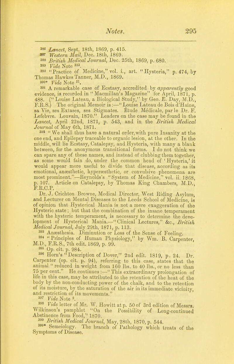 Lancet, Sept. 18th, 1869, p. 415. «^ Western Mail, Dec. 18tli, 1869. 383 British Medical Journal, Dec. 25th, 1869, p. 680. Firfe Note 333. 390 Practice of Medicine, vol. i., art. Hysteria, p. 474, by Thomas Hawkes Tanner, M.D., 1869. 390* Vide Note 39' A remarkable case of Ecstasy, accredited by apparently good evidence, is recorded in  Macmillan's Magazine for April, 1871, p. 488. ( Louise Lateau, a Biological Study, by Geo. E. Day, M.D., F.R.S.) The original Memoir is :— Louise Lateau de Bois d'Haine, sa Vie, ses Extases, ses Stigmates. feude Medicale, par le Dr. P. Lefebvre. Louvain, 1870. Leaders on the case may be found in the Lancet, April 22nd, 1871, p. 543, and in the British Medical Journal of May 6th, 1871. 393 << \Ye shall thus have a natural order,with pure Insanity at tlie one end, and Epilepsy traceable to organic lesion, at the other. In the middle, will lie Ecstasy, Catalepsy, and Hysteria, with many a blank between, for the anonymous transitional forms. I do not think we can spare any of these names, and instead of clubbing them together, as some would fain do, under the common head of ' Hysteria,' it would appear more useful to divide that disease, according as its emotional, anaesthetic, bypersesthetic, or convulsive phenomena are most prominent.—Eeynolds's System of Medicine, vol. ii. 1868, p. 107. Article on Catalepsy, by Thomas King Chambers, M.D., E.R.C.P. Dr. J. Crichton Browne, Medical Director, West Riding Asylum, and Lectm-er on Mental Diseases to the Leeds School of Medicine, is of opinion that Hysterical Mania is not a mere exaggeration of the Hysteric state; but that the combination of the insane temperament with the hysteric temperament, is necessary to determine the deve- lopment of Hysterical Mania.— Clinical Lectures, &c., British Medical Journal, July 29th, 1871, p. 113. 393 Anajsthesia. Diminution or Loss of the Sense of Feeling. 394  Principles of Human Physiology, by Wm. B. Carpenter, M.D., F.R.S., 7th edit. 1869, p. 99. 396 Op. cit. p. 984. 398 Horn's Description of Dover, 2nd edit. 1819, p. 24. Dr. Carpenter (op. cit. p. 94), referring to this case, states that the animal  reduced in weight from 160 lbs. to 40 lbs., or no less than 75 per cent. He continues :— This extraordinary prolongation of life in this case, may be attributed to the retention of the heat of the body by the non-conducting power of the chalk, and to the retention of its moisture, by the saturation of the air in its immediate vicinity, and restriction of its movements. 39'' Vide Note 2. 398 Vide letter of Mr. W. Howittatp. 50 of 3rd edition of Messrs. Wilkinson's pamphlet On the Possibility of Long-continued Abstinence from Food,'' 1870. 399 British Medical Journal, May, 28th, 1870, p. 544. 399* Semeiology. Tlie branch of Pathology which treats of tlio Symptoms of Disease.