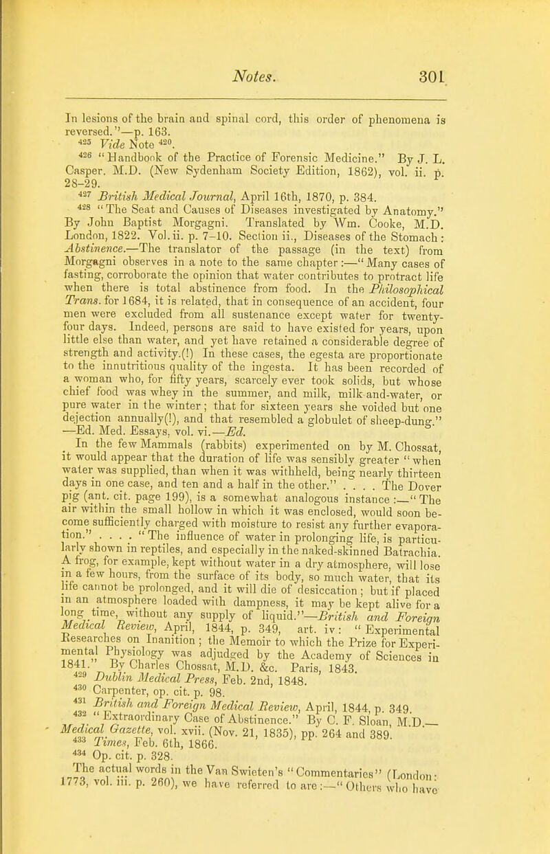 In lesions of the brain and spinal cord, this order of phenomena is reversed.''—p. 163. Fr'rfe Note Handbook of the Practice of Forensic Medicine. By J. L. Casper. M.D. (New Sydenham Society Edition, 1862), vol ii p 28-29. British Medical Journal, April 16th, 1870, p. 384. 428 The Seat and Causes of Diseases investigated by Anatomy.'' By John Baptist Morgagni. Translated by Wm. Cooke, M.D. London, 1822. Vol.ii. p. 7-10. Section ii.. Diseases of the Stomach: Abstinence.—The translator of the passage (in the text) from MorgRgni observes in a note to the same chapter:— Many cases of fasting, corroborate the opinion that water contributes to protract life when there is total abstinence from food. In the PIdlosopliical Trans, for 1684, it is related, that in consequence of an accident, four men were excluded from all sustenance except water for twenty- four days. Indeed, persons are said to have existed for years, upon little else than water, and yet have retained a considerable degree of strength and _activity.(!) In these cases, the egesta are proportionate to the innutritious quality of the ingesta. It has been recorded of a woman who, for fifty years, scarcely ever took solids, but whose chief food was whey in the summer, and milk, milk and-water, or pure water in the winter ; that for sixteen years she voided but'one dejection annually(!), and that resembled a globulet of sheep-dung  —Ed. Med. Essays, vol. vi.—JEd. In the few Mammals (rabbit.')) experimented on by M. Chossat, it would appear that the duration of life was sensibly greater  when water was supplied, than when it was withheld, beina; nearly thirteen days in one case, and ten and a half in the other. . . The Dover pig (ant_. cit. page 199), is a somewhat analogous instance :— The air within the small hollow in which it was enclosed, would soon be- come sufiSciently charged with moisture to resist any further evapora- tion. . . . The influence of water in prolonging life, is particu- larly shown in reptiles, and especially in the naked-skinned Batrachia. A frog, for example, kept without water in a dry atmosphere, will lose m a few hours, from the surface of its body, so much water, that its hie cannot be prolonged, and it will die of desiccation ; but if placed in an atmosphere loaded with dampness, it may be kept alive for a long time without any supply of liqmd.~£ritish and Foreiqn Medical Review, April, 1844, p. 349, art. iv:  Experimental Kesearches on Inanition ; the Memoir to which the Prize for Experi- ZZu T?^o°J¥ adjudged by the Academy of Sciences in 1841. By Charies Chossat, M.D. &c. Paris, 1843 Dublin Medical Press, Feb. 2nd, 1848. Carpenter, op. cit. p. 98. «i British and Foreign Medical Review, April, 1844 p 349 Extraordinary Case of Abstinence. By C. F. Sloan MD — ^fj''^^.^''''' ''^'i- (Nov. 21, 1835), pp. 264 and 389'. Feb. 6th, 1866. Op. cit. p. 328. The actual words in the Van Swieten's Commentaries (London- 1773, vol. m. p. 260), we have referred to are:- Others who have