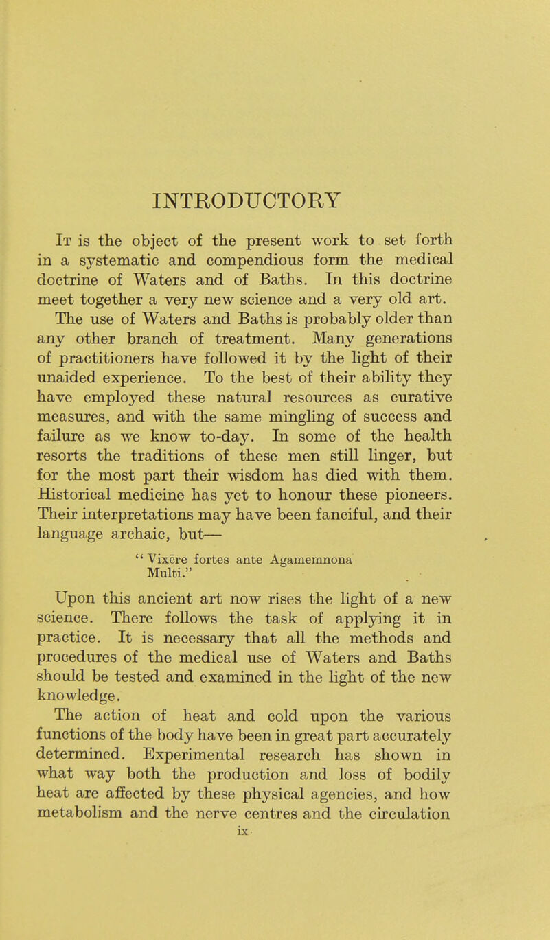 INTRODUCTORY It is the object of the present work to set forth in a systematic and compendious form the medical doctrine of Waters and of Baths. In this doctrine meet together a very new science and a very old art. The use of Waters and Baths is probably older than any other branch of treatment. Many generations of practitioners have followed it by the light of their unaided experience. To the best of their ability they have employed these natural resources as curative measures, and with the same mingHng of success and failure as we know to-day. In some of the health resorts the traditions of these men still linger, but for the most part their wisdom has died with them. Historical medicine has yet to honour these pioneers. Their interpretations may have been fanciful, and their language archaic, but—  Vixere fortes ante Agamemnona Multi. Upon this ancient art now rises the light of a new science. There foUows the task of applying it in practice. It is necessary that all the methods and procedures of the medical use of Waters and Baths should be tested and examined in the light of the new knowledge. The action of heat and cold upon the various functions of the body have been in great part accurately determined. Experimental research has shown in what way both the production and loss of bodily heat are alffected by these physical agencies, and how metabolism and the nerve centres and the circulation ix-