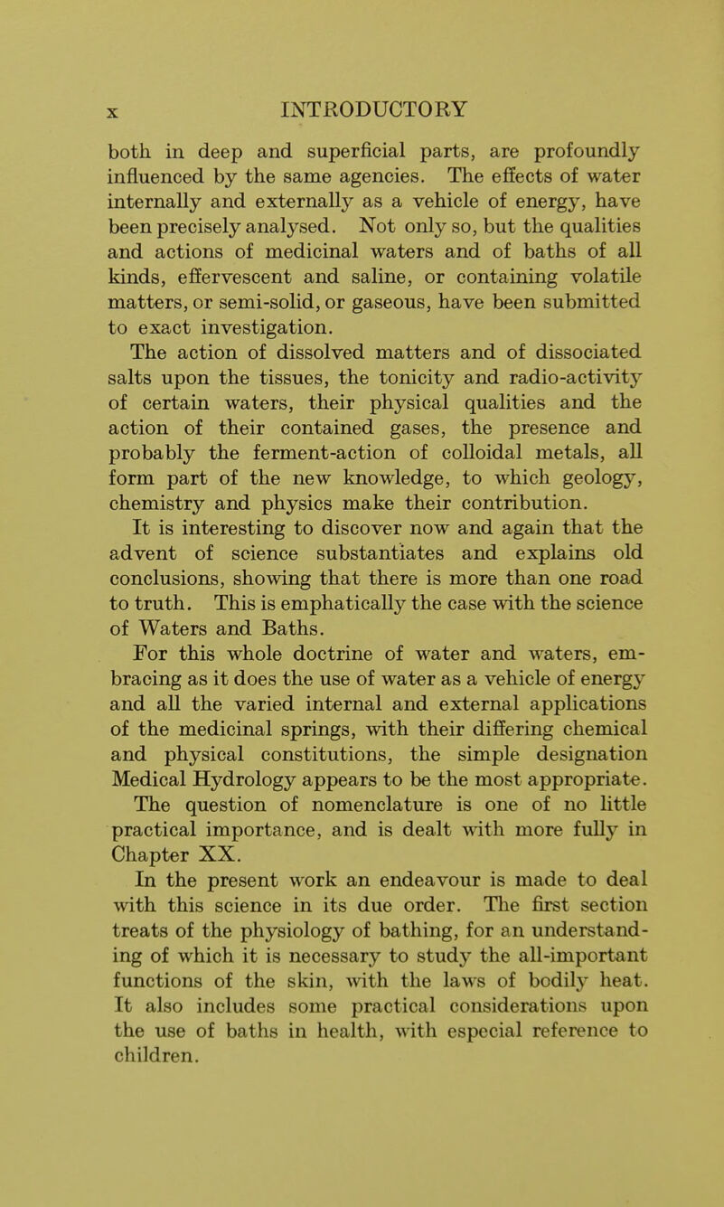 both, in deep and superficial parts, are profoundly influenced by the same agencies. The effects of water internally and externally as a vehicle of energy, have been precisely analysed. Not only so, but the qualities and actions of medicinal waters and of baths of all kinds, effervescent and saline, or containing volatile matters, or semi-solid, or gaseous, have been submitted to exact investigation. The action of dissolved matters and of dissociated salts upon the tissues, the tonicity and radio-activity of certain waters, their physical qualities and the action of their contained gases, the presence and probably the ferment-action of colloidal metals, all form part of the new knowledge, to which geology, chemistry and physics make their contribution. It is interesting to discover now and again that the advent of science substantiates and explains old conclusions, showing that there is more than one road to truth. This is emphatically the case with the science of Waters and Baths. For this whole doctrine of water and waters, em- bracing as it does the use of water as a vehicle of energy and all the varied internal and external applications of the medicinal springs, with their differing chemical and physical constitutions, the simple designation Medical Hydrology appears to be the most appropriate. The question of nomenclature is one of no little practical importance, and is dealt with more fully in Chapter XX. In the present work an endeavour is made to deal with this science in its due order. The first section treats of the physiology of bathing, for an understand- ing of which it is necessary to study the all-important functions of the skin, with the laws of bodily heat. It also includes some practical considerations upon the use of baths in health, with especial reference to children.