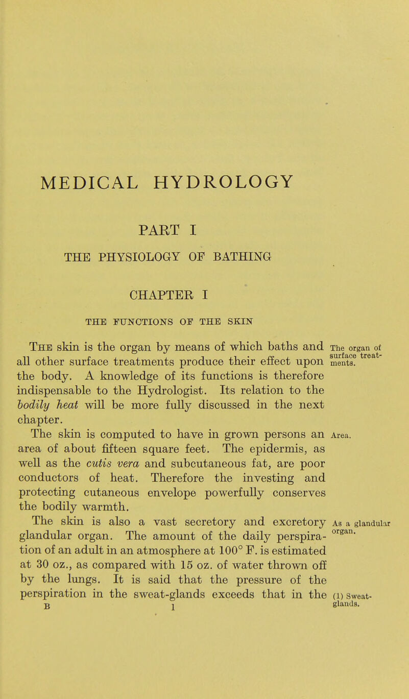 MEDICAL HYDROLOGY PART I THE PHYSIOLOGY OF BATHING CHAPTER I THE FUNCTIONS OF THE SKIN The skin is the organ by means of which baths and The organ of all other surface treatments produce their effect upon ments. the body. A knowledge of its functions is therefore indispensable to the Hydrologist. Its relation to the bodily heat will be more fully discussed in the next chapter. The skin is computed to have in grown persons an Area, area of about fifteen square feet. The epidermis, as well as the cutis vera and subcutaneous fat, are poor conductors of heat. Therefore the investing and protecting cutaneous envelope powerfully conserves the bodily warmth. The skin is also a vast secretory and excretory As a glandular glandular organ. The amount of the daily perspira- tion of an adult in an atmosphere at 100° F. is estimated at 30 oz,, as compared with 15 oz. of water thrown off by the lungs. It is said that the pressure of the perspiration in the sweat-glands exceeds that in the (i) sweat-