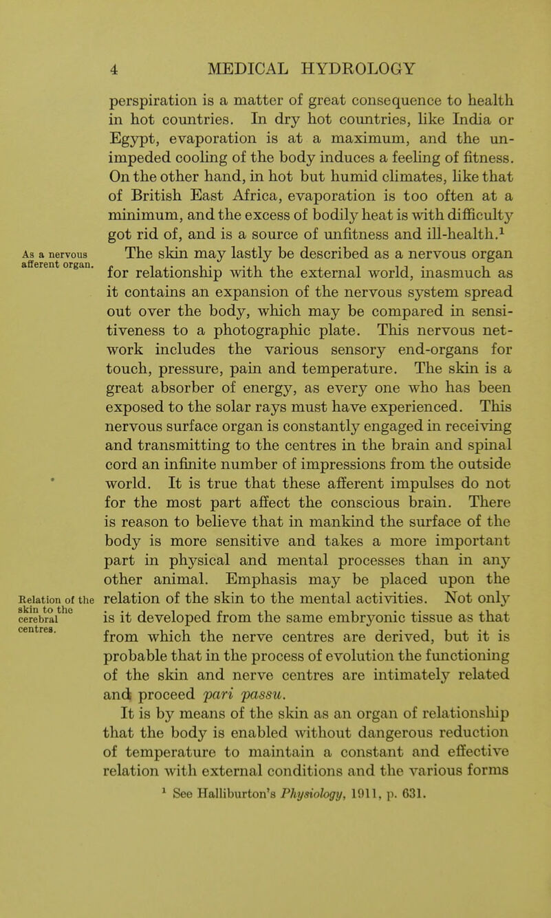 perspiration is a matter of great consequence to health in hot countries. In dry hot countries, Uke India or Egypt, evaporation is at a maximum, and the un- impeded cooHng of the body induces a feeUng of fitness. On the other hand, in hot but humid cHmates, Hke that of British East Africa, evaporation is too often at a minimum, and the excess of bodily heat is with difficult}'' got rid of, and is a source of unfitness and ill-health.^ As a nervous The skin may lastly be described as a nervous organ a eren organ. relationship with the external world, inasmuch as it contains an expansion of the nervous system spread out over the body, which may be compared in sensi- tiveness to a photographic plate. This nervous net- work includes the various sensory end-organs for touch, pressure, pain and temperature. The skin is a great absorber of energy, as every one who has been exposed to the solar rays must have experienced. This nervous surface organ is constantly engaged in receiving and transmitting to the centres in the brain and spinal cord an infinite number of impressions from the outside world. It is true that these afferent impulses do not for the most part affect the conscious brain. There is reason to believe that in mankind the surface of the body is more sensitive and takes a more important part in physical and mental processes than in any other animal. Emphasis may be placed upon the Relation of the relation of the skin to the mental activities. Not only cerebral IS it developed from the same embryonic tissue as that centres. from which the nerve centres are derived, but it is probable that in the process of evolution the fmictioning of the skin and nerve centres are intimately related and proceed pari passu. It is by means of the skin as an organ of relationship that the body is enabled mthout dangerous reduction of temperature to maintain a constant and effective relation with external conditions and the various forms ^ See Halliburton's Physiology, 1911, ]i. 631.