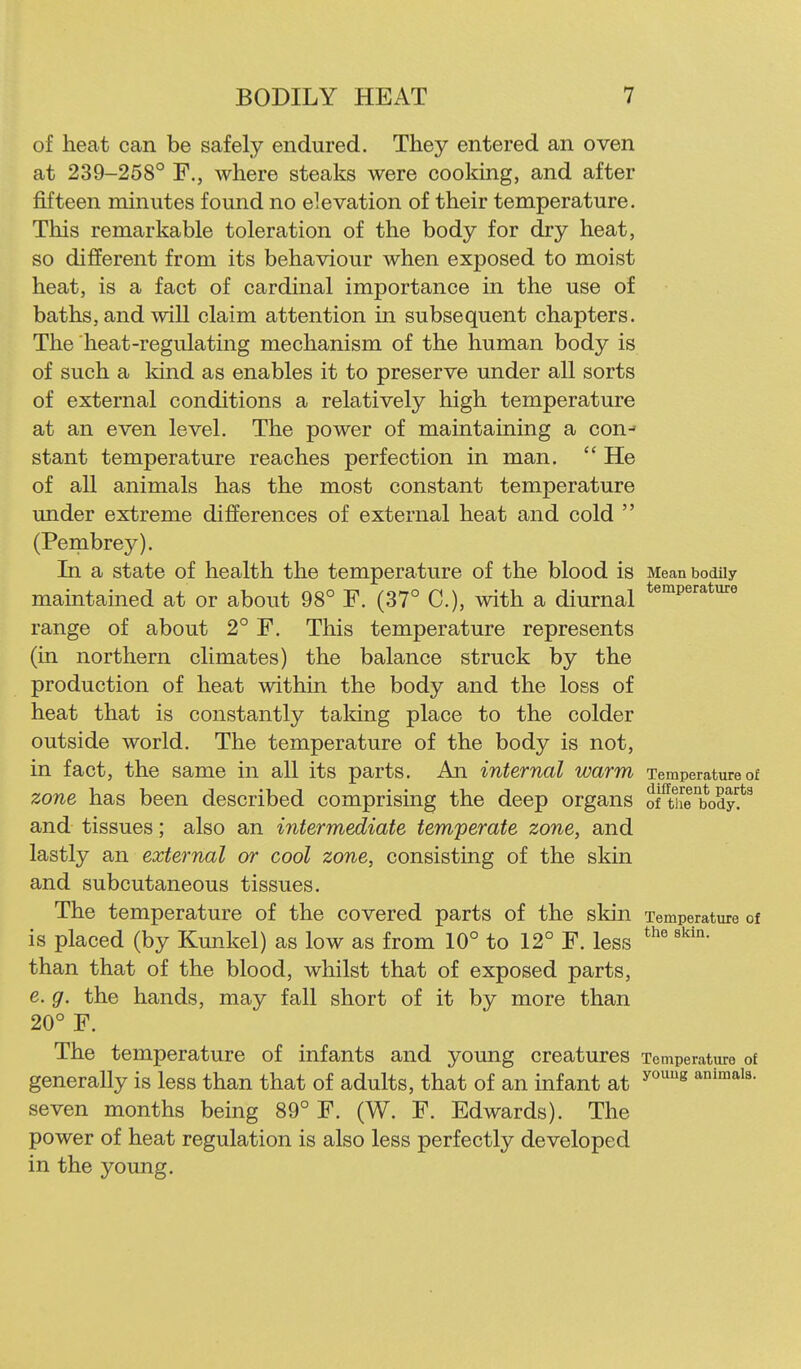 of heat can be safely endured. They entered an oven at 239-258° F., where steaks were cooking, and after fifteen minutes found no elevation of their temperature. This remarkable toleration of the body for dry heat, so different from its behaviour when exposed to moist heat, is a fact of cardinal importance in the use of baths, and will claim attention in subsequent chapters. The heat-regulating mechanism of the human body is of such a kind as enables it to preserve under all sorts of external conditions a relatively high temperature at an even level. The power of maintaining a con-- stant temperature reaches perfection in man.  He of all animals has the most constant temperature under extreme differences of external heat and cold  (Pembrey). In a state of health the temperature of the blood is Mean bodily maintained at or about 98° F. (37° C), with a diurnal ^^^p^'^^*^® range of about 2° F. This temperature represents (in northern climates) the balance struck by the production of heat within the body and the loss of heat that is constantly taldng place to the colder outside world. The temperature of the body is not, in fact, the same in all its parts. An internal warm Temperature of zone has been described comprising the deep organs of^wie^bodyf^ and tissues; also an intermediate temperate zone, and lastly an external or cool zone, consisting of the skin and subcutaneous tissues. The temperature of the covered parts of the skin Temperature of is placed (by Kunkel) as low as from 10° to 12° F. less than that of the blood, whilst that of exposed parts, e. g. the hands, may fall short of it by more than 20° F. The temperature of infants and young creatures Temperature of generally is less than that of adults, that of an infant at ^''''^ seven months being 89° F. (W. F. Edwards). The power of heat regulation is also less perfectly developed in the young.