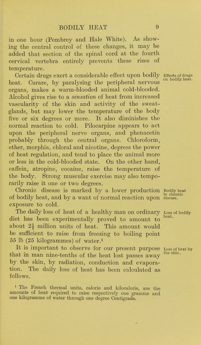 in one hour (Pembrey and Hale White). As show- ing the central control of these changes, it may be added that section of the spinal cord at the fourth cervical vertebra entirely prevents these rises of temperature. Certain drugs exert a considerable effect upon bodily Effects of dru^g^s heat. Curare, by paralysing the peripheral nervous organs, makes a warm-blooded animal cold-blooded. Alcohol gives rise to a sensation of heat from increased vascularity of the skin and activity of the sweat- glands, but may lower the temperature of the body five or six degrees or more. It also diminishes the normal reaction to cold. Pilocarpine appears to act upon the peripheral nerve organs, and phenacetin probably through the central organs. Chloroform, ether, morphia, chloral and nicotine, depress the power of heat regulation, and tend to place the animal more or less in the cold-blooded state. On the other hand, caffein, atropine, cocaine, raise the temperature of the body. Strong muscular exercise may also tempo- rarily raise it one or two degrees. Chronic disease is marked by a lower production Bodily heat of bodily heat, and by a want of normal reaction upon disease, exposure to cold. The daily loss of heat of a healthy man on ordinary Loss of bodily diet has been experimentally proved to amount to ' about 2| million units of heat. This amount would be sufficient to raise from freezing to boiling point 55 lb (25 kilogrammes) of water.^ It is important to observe for our present purpose Loss of heat by that in man nine-tenths of the heat lost passes away by the skin, by radiation, conduction and evapora- tion. The daily loss of heat has been calculated as follows. 1 The French thermal units, calorie and kilocalorie, are the amounts of heat required to raise respectively one gramme and one kilogramme of water through one degree Centigrade.