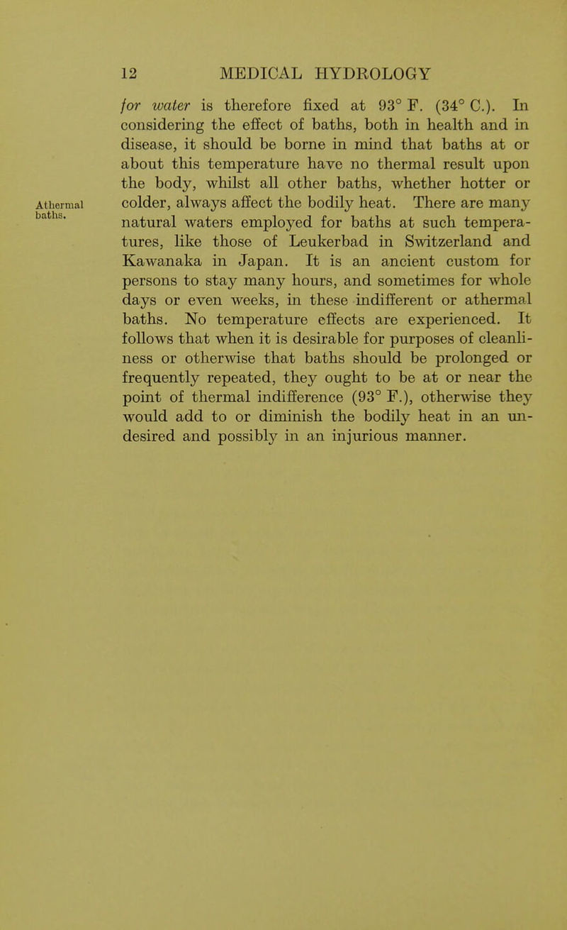 for water is therefore fixed at 93° F. (34° C). In considering the effect of baths, both in health and in disease, it should be borne in mind that baths at or about this temperature have no thermal result upon the body, whilst all other baths, whether hotter or Athermal colder, always affect the bodily heat. There are many baths. natural waters employed for baths at such tempera- tures, like those of Leukerbad in Switzerland and Kawanaka in Japan. It is an ancient custom for persons to stay many hours, and sometimes for whole days or even weeks, in these indifferent or athermal baths. No temperature effects are experienced. It follows that when it is desirable for purposes of cleanli- ness or otherwise that baths should be prolonged or frequently repeated, they ought to be at or near the point of thermal indifference (93° F.), other\vise they would add to or diminish the bodity heat in an un- desired and possibly in an injurious manner.