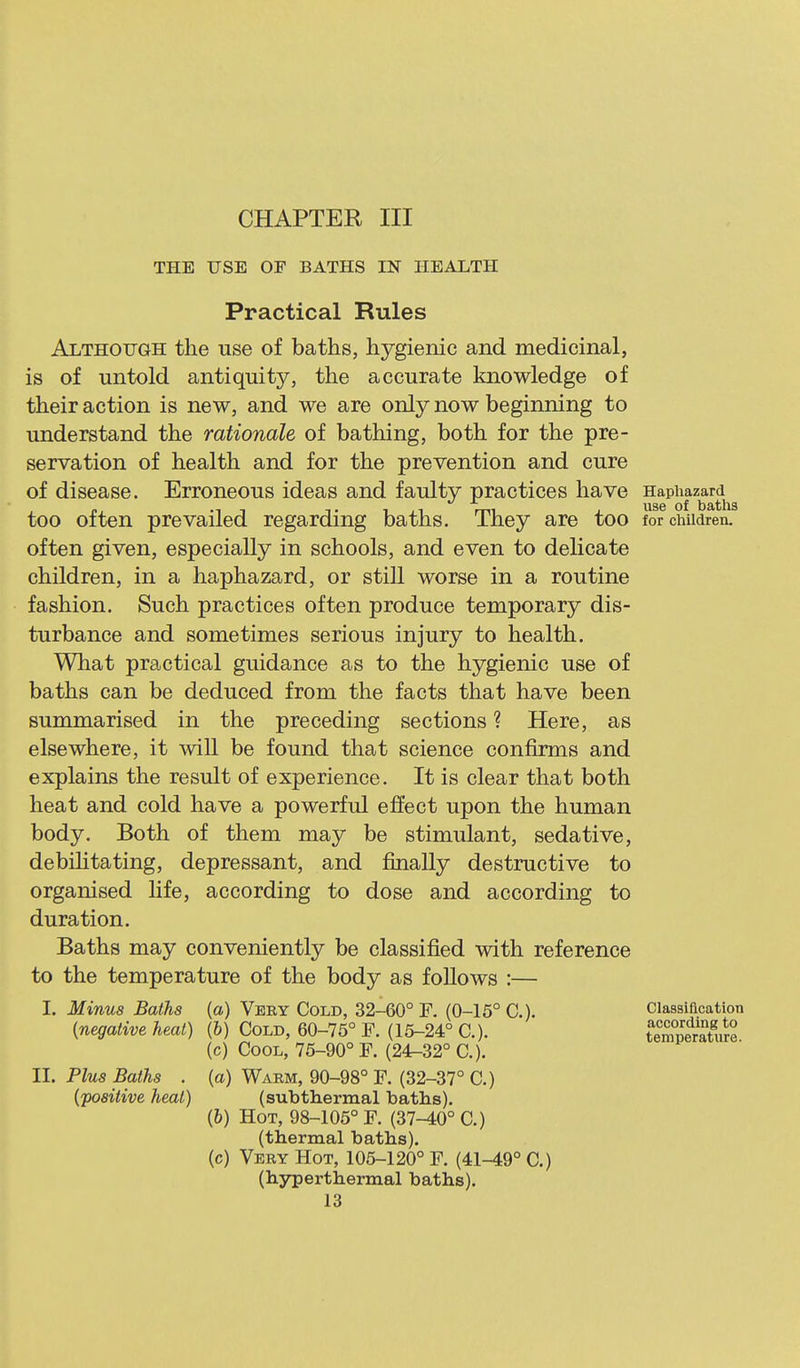 CHAPTER III THE USB OF BATHS IN HEALTH Practical Rules Although the use of baths, hygienic and medicinal, is of untold antiquity, the accurate knowledge of their action is new, and we are only now beginning to understand the rationale of bathing, both for the pre- servation of health and for the prevention and cure of disease. Erroneous ideas and faulty practices have Haphazardly^ too often prevailed regarding baths. They are too for children.' often given, especially in schools, and even to delicate children, in a haphazard, or stiU worse in a routine fashion. Such practices often produce temporary dis- turbance and sometimes serious injury to health. What practical guidance as to the hygienic use of baths can be deduced from the facts that have been summarised in the preceding sections ? Here, as elsewhere, it ^vill be found that science confirms and explains the result of experience. It is clear that both heat and cold have a powerful effect upon the human body. Both of them may be stimulant, sedative, debilitating, depressant, and finally destructive to organised life, according to dose and according to duration. Baths may conveniently be classified with reference to the temperature of the body as foUows :— I. Minus Baths (a) Very Cold, 32-60° F. (0-15° C). [negative heat) {h) Cold, 60-75° F. (15-24° C). (c) Cool, 75-90° F. (24^32° C). Classification according to temperature. II. Plus Baths . (a) Warm, 90-98° F. (32-37° C.) {'positive heat) (subthermal baths). (&) Hot, 98-105° F. (37-40° C.) (c) Very Hot, 105-120° F. (41-49° C.) (thermal baths). (hyperthermal baths).