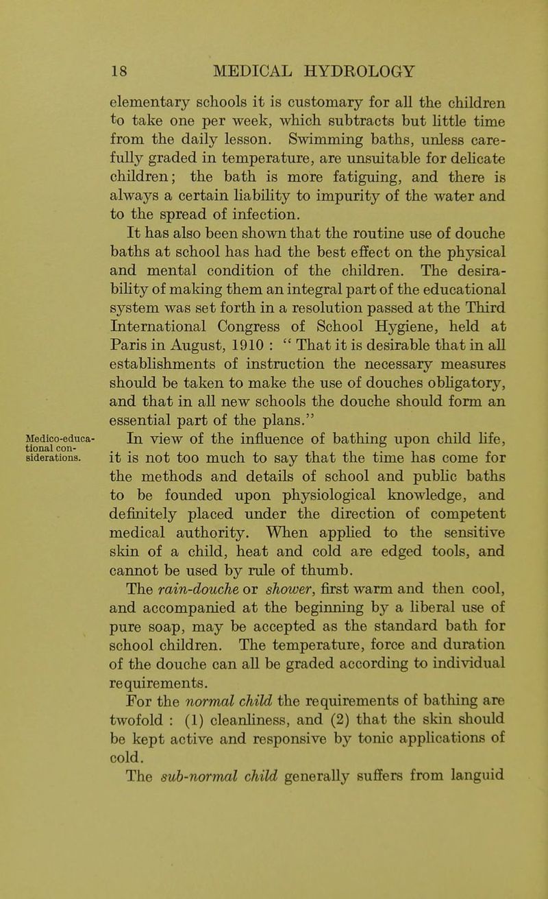 elementary schools it is customary for all the children to take one per week, which subtracts but little time from the daily lesson. Swimming baths, unless care- fully graded in temperature, are unsuitable for dehcate children; the bath is more fatiguing, and there is always a certain liability to impurity of the water and to the spread of infection. It has also been shown that the routine use of douche baths at school has had the best effect on the physical and mental condition of the children. The desira- bility of making them an integral part of the educational system was set forth in a resolution passed at the Third International Congress of School Hygiene, held at Paris in August, 1910 :  That it is desirable that in all establishments of instruction the necessary measures should be taken to make the use of douches obhgatory, and that in aU new schools the douche should form an essential part of the plans. Medico-educa- In view of the influence of bathing upon child Hfe, tional con- . . i i • i Biderations. it IS not too much to Say that the time has come for the methods and details of school and pubHc baths to be founded upon physiological knowledge, and definitely placed under the direction of competent medical authority. When applied to the sensitive skin of a child, heat and cold are edged tools, and cannot be used by rule of thumb. The rain-douche or shower, first warm and then cool, and accompanied at the beginning by a liberal use of pure soap, may be accepted as the standard bath for school children. The temperature, force and duration of the douche can all be graded according to indi\adual requirements. For the normal child the requirements of batliing are twofold : (1) cleanliness, and (2) that the skin should be kept active and responsive by tonic applications of cold. The sub-normal child generally suffers from languid