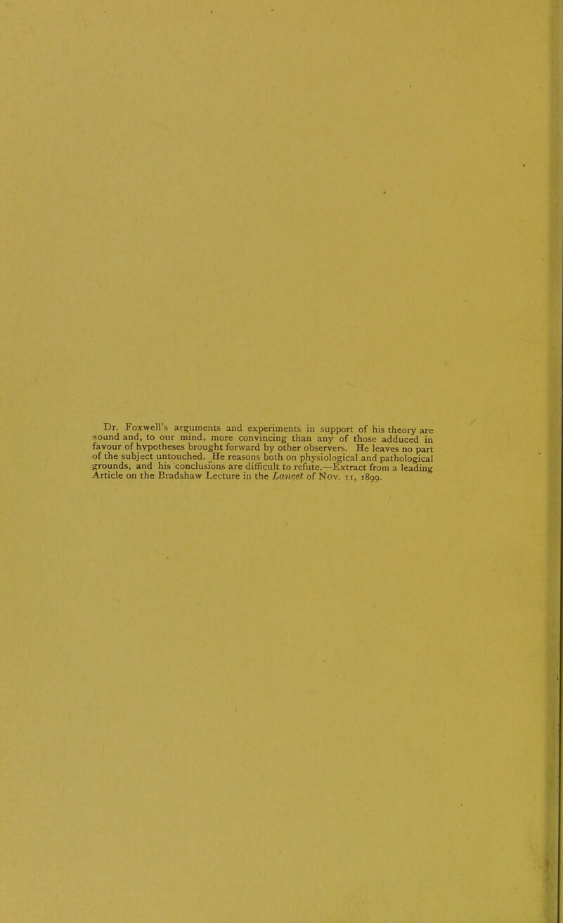 Dr. Foxwell's arguments and experiments in support of his theory are sound and, to our mind, more convincing than any of those adduced in favour of hypotheses brought forward by other observers. He leaves no part of the subject untouched. He reasons both on physiological and pathological ^grounds, and his conclusions are difficult to refute.—Extract from a leading Article on the Bradshaw Lecture in the Lancet of Nov. ii, 1899.