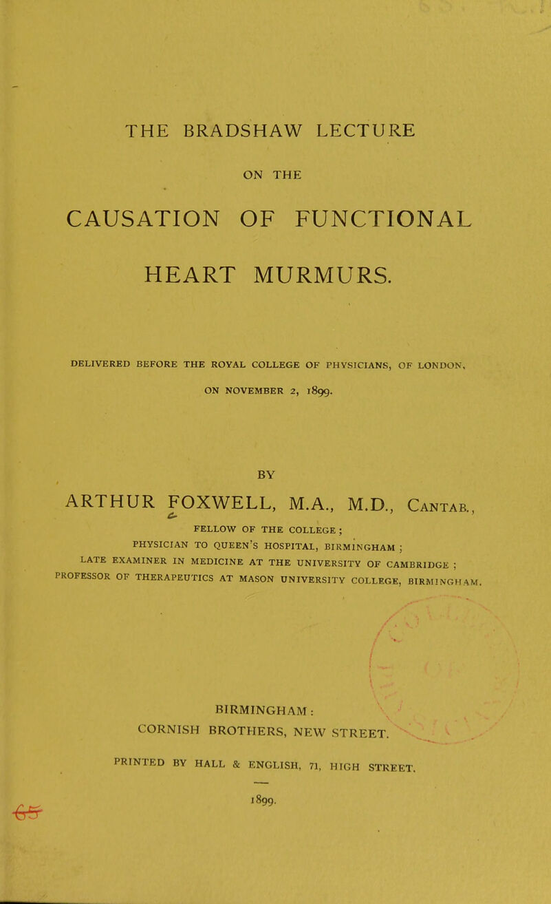 ON THE CAUSATION OF FUNCTIONAL HEART MURMURS. DELIVERED BEFORE THE ROYAL COLLEGE OF PHYSICIANS, OF LONDON, ON NOVEMBER 2, 1899. BY ARTHUR FOXWELL, M.A., M.D., Cantab., FELLOW OF THE COLLEGE; PHYSICIAN TO queen's HOSPITAL, BIRMINGHAM ; LATE EXAMINER IN MEDICINE AT THE UNIVERSITY OF CAMBRIDGE ; PROFESSOR OF THERAPEUTICS AT MASON UNIVERSITY COLLEGE, BIRMINGHAM. BIRMINGHAM: CORNISH BROTHERS, NEW STREET. PRINTED BY HALL & ENGLISH, 71, HIGH STREET. 1899.