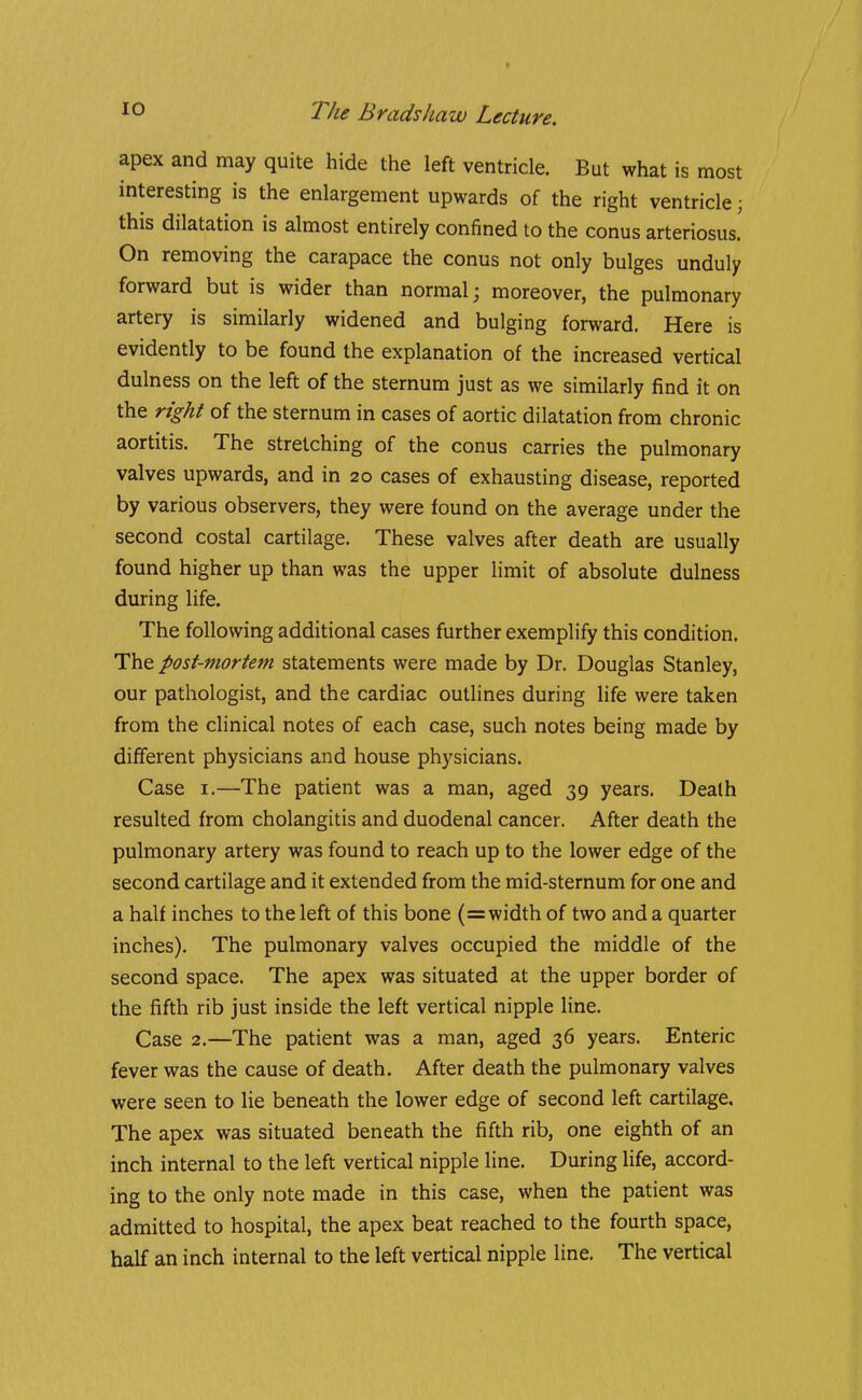 t The Brads haw Lecture. apex and may quite hide the left ventricle. But what is most interesting is the enlargement upwards of the right ventricle; this dilatation is almost entirely confined to the conus arteriosus. On removing the carapace the conus not only bulges unduly forward but is wider than normal; moreover, the pulmonary artery is similarly widened and bulging forward. Here is evidently to be found the explanation of the increased vertical dulness on the left of the sternum just as we similarly find it on the right of the sternum in cases of aortic dilatation from chronic aortitis. The stretching of the conus carries the pulmonary valves upwards, and in 20 cases of exhausting disease, reported by various observers, they were found on the average under the second costal cartilage. These valves after death are usually found higher up than was the upper limit of absolute dulness during life. The following additional cases further exemplify this condition. The post-mortem statements were made by Dr. Douglas Stanley, our pathologist, and the cardiac outlines during life were taken from the clinical notes of each case, such notes being made by different physicians and house physicians. Case I.—The patient was a man, aged 39 years. Death resulted from cholangitis and duodenal cancer. After death the pulmonary artery was found to reach up to the lower edge of the second cartilage and it extended from the mid-sternum for one and a half inches to the left of this bone (=width of two and a quarter inches). The pulmonary valves occupied the middle of the second space. The apex was situated at the upper border of the fiifth rib just inside the left vertical nipple line. Case 2.—The patient was a man, aged 36 years. Enteric fever was the cause of death. After death the pulmonary valves were seen to lie beneath the lower edge of second left cartilage. The apex was situated beneath the fifth rib, one eighth of an inch internal to the left vertical nipple line. During life, accord- ing to the only note made in this case, when the patient was admitted to hospital, the apex beat reached to the fourth space, half an inch internal to the left vertical nipple line. The vertical