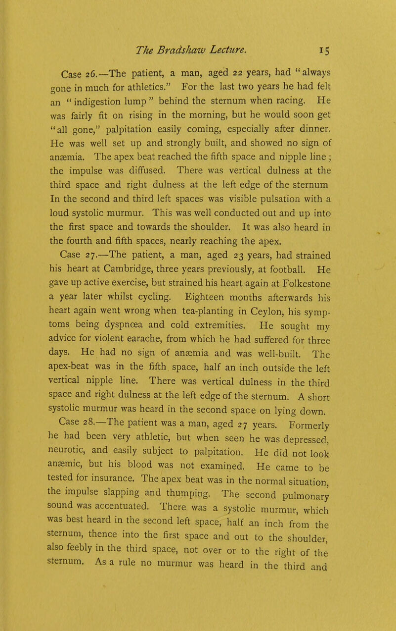 Case 26.—The patient, a man, aged 22 years, had always ffone in much for athletics. For the last two years he had felt an indigestion lump behind the sternum when racing. He was fairly iit on rising in the morning, but he would soon get all gone, palpitation easily coming, especially after dinner. He was well set up and strongly built, and showed no sign of anaemia. The apex beat reached the fifth space and nipple line; the impulse was diffused. There was vertical dulness at the third space and right dulness at the left edge of the sternum In the second and third left spaces was visible pulsation with a loud systolic murmur. This was well conducted out and up into the first space and towards the shoulder. It was also heard in the fourth and fifth spaces, nearly reaching the apex. Case 27.—The patient, a man, aged 23 years, had strained his heart at Cambridge, three years previously, at football. He gave up active exercise, but strained his heart again at Folkestone a year later whilst cycling. Eighteen months afterwards his heart again went wrong when tea-planting in Ceylon, his symp- toms being dyspnoea and cold extremities. He sought my advice for violent earache, from which he had suffered for three days. He had no sign of anemia and was well-built. The apex-beat was in the fifth space, half an inch outside the left vertical nipple line. There was vertical dulness in the third space and right dulness at the left edge of the sternum. A short systolic murmur was heard in the second space on lying down. Case 28.—The patient was a man, aged 27 years. Formerly he had been very athletic, but when seen he was depressed, neurotic, and easily subject to palpitation. He did not look anemic, but his blood was not examined. He came to be tested for insurance. The apex beat was in the normal situation, the impulse slapping and thumping. The second pulmonary sound was accentuated. There was a systolic murmur, which was best heard in the second left space, half an inch from the sternum, thence into the first space and out to the shoulder, also feebly in the third space, not over or to the right of the sternum. As a rule no murmur was heard in the third and