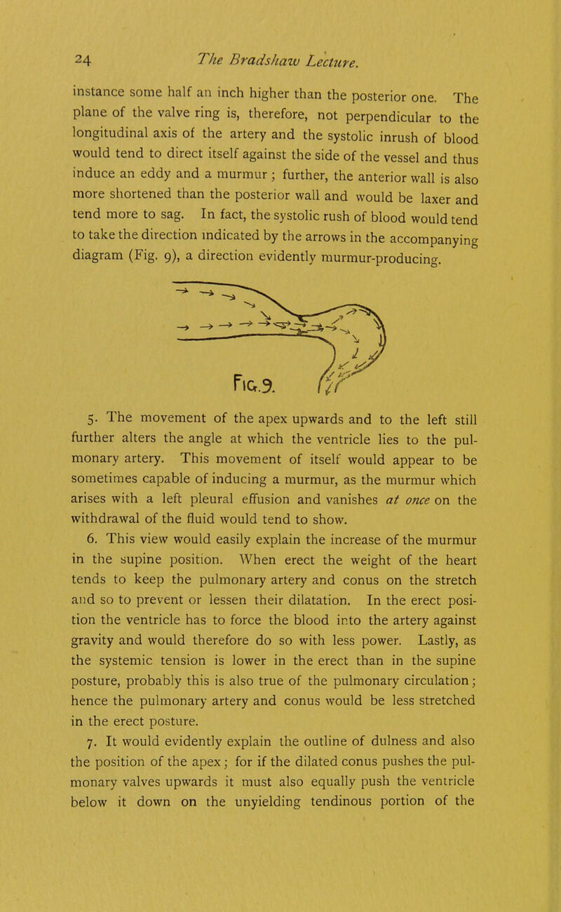 instance some half an inch higher than the posterior one. The plane of the valve ring is, therefore, not perpendicular to the longitudinal axis of the artery and the systolic inrush of blood would tend to direct itself against the side of the vessel and thus induce an eddy and a murmur ; further, the anterior wall is also more shortened than the posterior wall and would be laxer and tend more to sag. In fact, the systolic rush of blood would tend to take the direction mdicated by the arrows in the accompanying diagram (Fig. 9), a direction evidently murmur-producing. 5. The movement of the apex upwards and to the left still further alters the angle at which the ventricle lies to the pul- monary artery. This movement of itself would appear to be sometimes capable of inducing a murmur, as the murmur which arises with a left pleural effusion and vanishes at once on the withdrawal of the fluid would tend to show. 6. This view would easily explain the increase of the murmur in the supine position. When erect the weight of the heart tends to keep the pulmonary artery and conus on the stretch and so to prevent or lessen their dilatation. In the erect posi- tion the ventricle has to force the blood into the artery against gravity and would therefore do so with less power. Lastly, as the systemic tension is lower in the erect than in the supine posture, probably this is also true of the pulmonary circulation; hence the pulmonary artery and conus would be less stretched in the erect posture. 7. It would evidently explain the outline of dulness and also the position of the apex; for if the dilated conus pushes the pul- monary valves upwards it must also equally push the ventricle below it down on the unyielding tendinous portion of the
