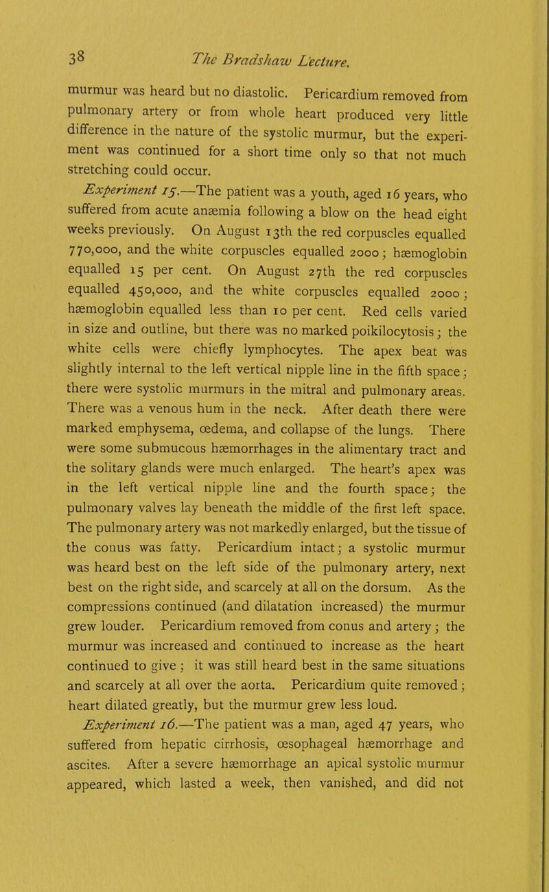 murmur was heard but no diastolic. Pericardium removed from pulmonary artery or from whole heart produced very little difference in the nature of the systolic murmur, but the experi- ment was continued for a short time only so that not much stretching could occur. Experiment 75.—The patient was a youth, aged 16 years, who suffered from acute anaemia following a blow on the head eight weeks previously. On August 13th the red corpuscles equalled 770,000, and the white corpuscles equalled 2000; haemoglobin equalled 15 per cent. On August 27th the red corpuscles equalled 450,000, and the white corpuscles equalled 2000; haemoglobin equalled less than 10 per cent. Red cells varied in size and outline, but there was no marked poikilocytosis; the white cells were chiefly lymphocytes. The apex beat was slightly internal to the left vertical nipple line in the fifth space; there were systolic murmurs in the mitral and pulmonary areas. There was a venous hum in the neck. After death there were marked emphysema, oedema, and collapse of the lungs. There were some submucous haemorrhages in the alimentary tract and the solitary glands were much enlarged. The heart's apex was in the left vertical nipple line and the fourth space; the pulmonary valves lay beneath the middle of the first left space. The pulmonary artery was not markedly enlarged, but the tissue of the conus was fatty. Pericardium intact; a systolic murmur was heard best on the left side of the pulmonary artery, next best on the right side, and scarcely at all on the dorsum. As the compressions continued (and dilatation increased) the murmur grew louder. Pericardium removed from conus and artery; the murmur was increased and continued to increase as the heart continued to give ; it was still heard best in the same situations and scarcely at all over the aorta. Pericardium quite removed; heart dilated greatly, but the murmur grew less loud. Experiment 16.—The patient was a man, aged 47 years, who suffered from hepatic cirrhosis, oesophageal haemorrhage and ascites. After a severe haemorrhage an apical systolic murmur appeared, which lasted a week, then vanished, and did not