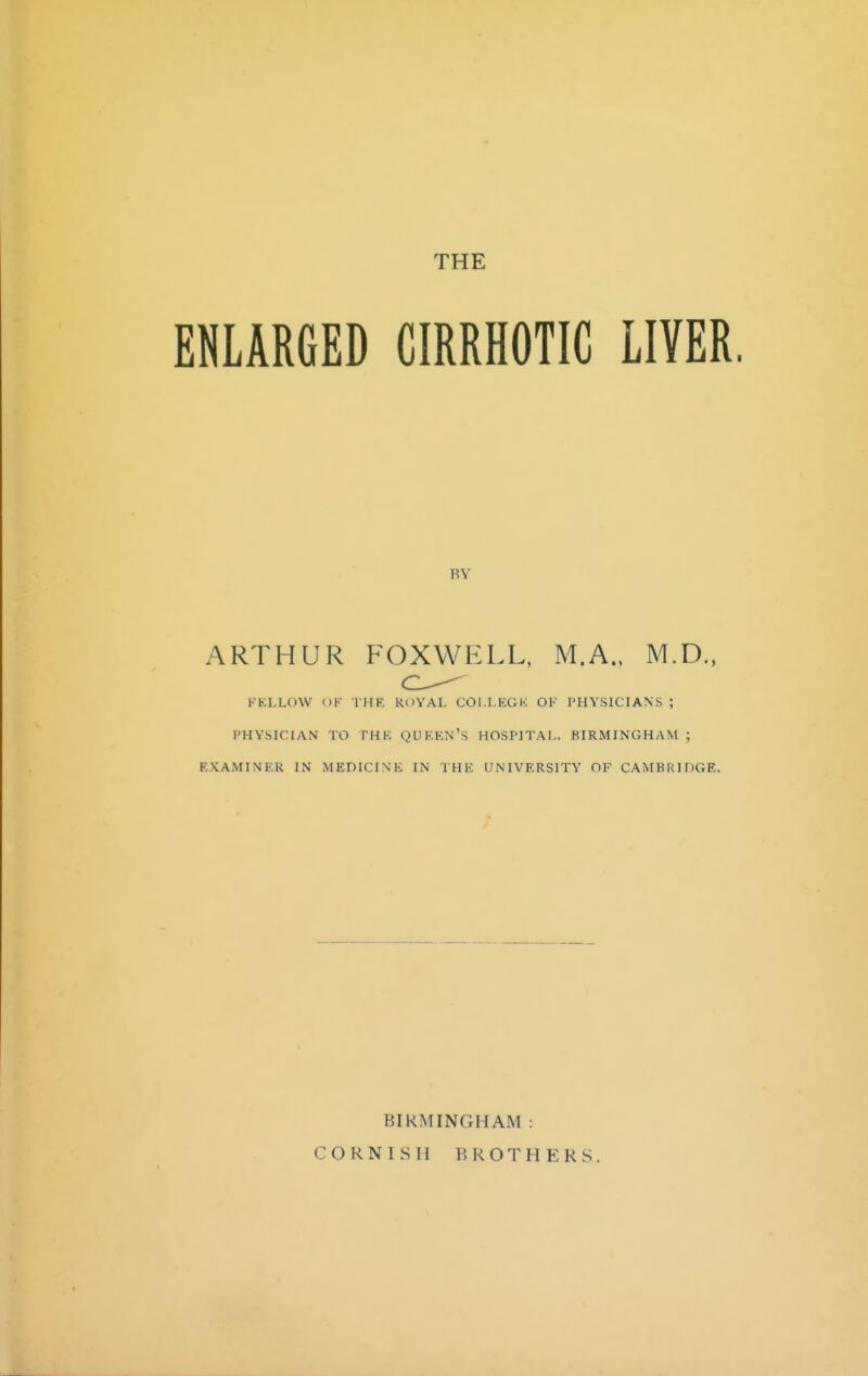 ENLARGED CIRRHOTIC LIVER BY ARTHUR FOXWELL, M.A., M.D., FELLOW OF THK RDYAL COI.I.EGK OF PHYSICIANS ; PHYSICIAN TO THK QUKEN's HOSPITAL. BIRMINGHAM ; EXAMINER IN MEDICINK IN THE UNIVERSITY OF CAMBRIDGE. BIRMINGHAM : CORNISH BROTHERS.