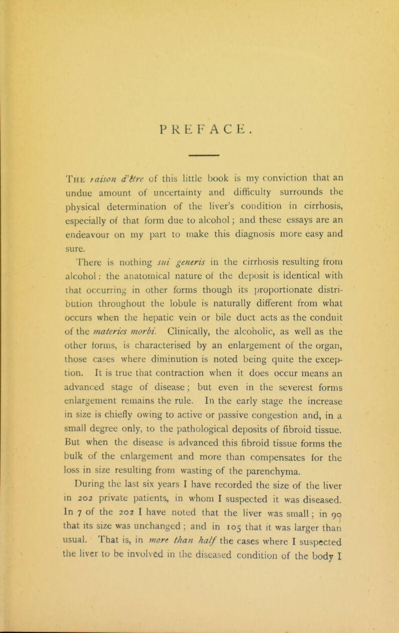 PREFACE The raison d'ttre of this little book is my conviction that an undue amount of uncertainty and difficulty surrounds the physical determination of the liver's condition in cirrhosis, especially of that form due to alcohol; and these essays are an endeavour on my part to make this diagnosis more easy and sure. There is nothing sni generis in the cirrhosis resulting from alcohol: the anatomical nature of the deposit is identical with that occurring in other forms though its ]>roportionate distri- bution throughout the lobule is naturally dififerent from what occurs when the hepatic vein or bile duct acts as the conduit of the materies morbi. Clinically, the alcoholic, as well as the other forms, is characterised by an enlargement of the organ, those cases where diminution is noted being quite the excep- tion. It is true that contraction when it does occur means an advanced stage of disease \ but even in the severest forms enlargement remains the rule. In the early stage the increase in size is chiefly owing to active or passive congestion and, in a small degree only, to the pathological deposits of fibroid tissue. But when the disease is advanced this fibroid tissue forms the bulk of the enlargement and more than compensates for the loss in size resulting from wasting of the parenchyma. During the last six years I have recorded the size of the liver m 202 private patients, in whom I suspected it was diseased. In 7 of the 202 I have noted that the liver was small; in 90 that Its size was unchanged ; and in 105 that it was larger than usual. That is, in more than half the cases where I suspected the liver to be involved in ihc diseased condition of the body I