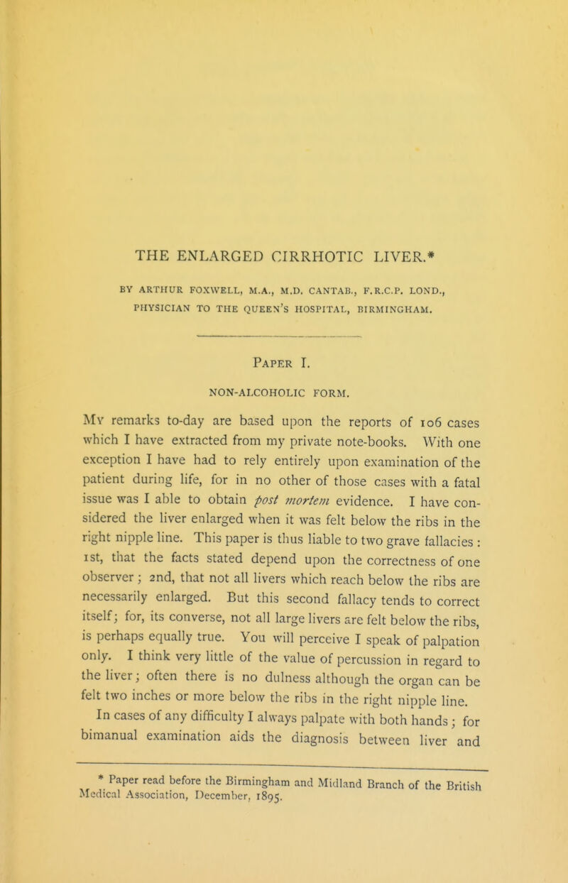 BY ARTHUR FOXVVELL, M.A., M.D. CANTAB., F.R.C.P. LOND., PHYSICIAN TO THE QUEEN's HOSPITAL, BIRMINGHAM. Paper I. NON-ALCOHOLIC FORM. My remarks to-day are based upon the reports of io6 cases which I have extracted from my private note-books. With one exception I have had to rely entirely upon examination of the patient during life, for in no other of those cases with a fatal issue was I able to obtain post ?nortem evidence. I have con- sidered the liver enlarged when it was felt below the ribs in the right nipple line. This paper is thus liable to two grave fallacies : ist, that the facts stated depend upon the correctness of one observer; 2nd, that not all livers which reach below the ribs are necessarily enlarged. But this second fallacy tends to correct itself; for, its converse, not all large livers are felt below the ribs, is perhaps equally true. You will perceive I speak of palpation only. I think very little of the value of percussion in regard to the liver; often there is no dulness although the organ can be felt two inches or more below the ribs in the right nipple line. In cases of any difficulty I always palpate with both hands; for bimanual examination aids the diagnosis between liver and * Paper read before the Birmingham and Midland Branch of the British Medical Association, December, 1895.