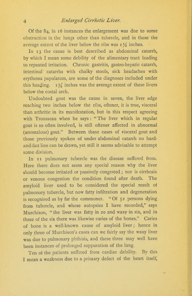 Of the 84, in 16 instances the enlargement was due to some obstruction in the lungs other than tubercle, and in these the average extent of the liver below the ribs was i Yz inches. In 13 the cause is best described as abdominal catarrh, by which I mean some debility of the alimentary tract leading to repeated irritation. Chronic gastritis, gastro-hepatic catarrh, intestinal catarrhs with chalky stools, sick headaches with erythema papulatum, are some of the diagnoses included under this heading, i ^ inches was the average extent of these livers below the costal arch. Undoubted gout was the cause in seven, the liver edge reaching two inches below the ribs, oftener, it is true, visceral than arthritic in its manifestation, but in this respect agreeing with Trousseau when he says :  The liver which in regular gout is so often involved, is still oftener affected in abnormal (anomalous) gout. Between these cases of visceral gout and those previously spoken of under abdominal catarrh no hard- and-fast line can be drawn, yet still it seems advisable to attempt some division. In II pulmonary tubercle was the disease suffered from. Here there does not seem any special reason why the liver should become irritated or passively congested ; nor is cirrhosis or venous congestion the condition found after death. The amyloid liver used to be considered the special result of pulmonary tubercle, but now fatty infiltration and degeneration is recognised as by far the commoner. Of 52 persons dying from tubercle, and whose autopsies I have recorded, says Murchison,  the liver was fatty in 20 and waxy in six, and in three of the six there was likewise caries of the bones. Caries of bone is a well-known cause of amyloid liver; hence in only three of Murchison's cases can we fairly say the waxy liver was due to pulmonary phthisis, and these three may well have been instances of prolonged suppuration of the lung. Ten of the patients suffered from cardiac debility. By this I mean a weakness due to a primary defect of the heart itself,