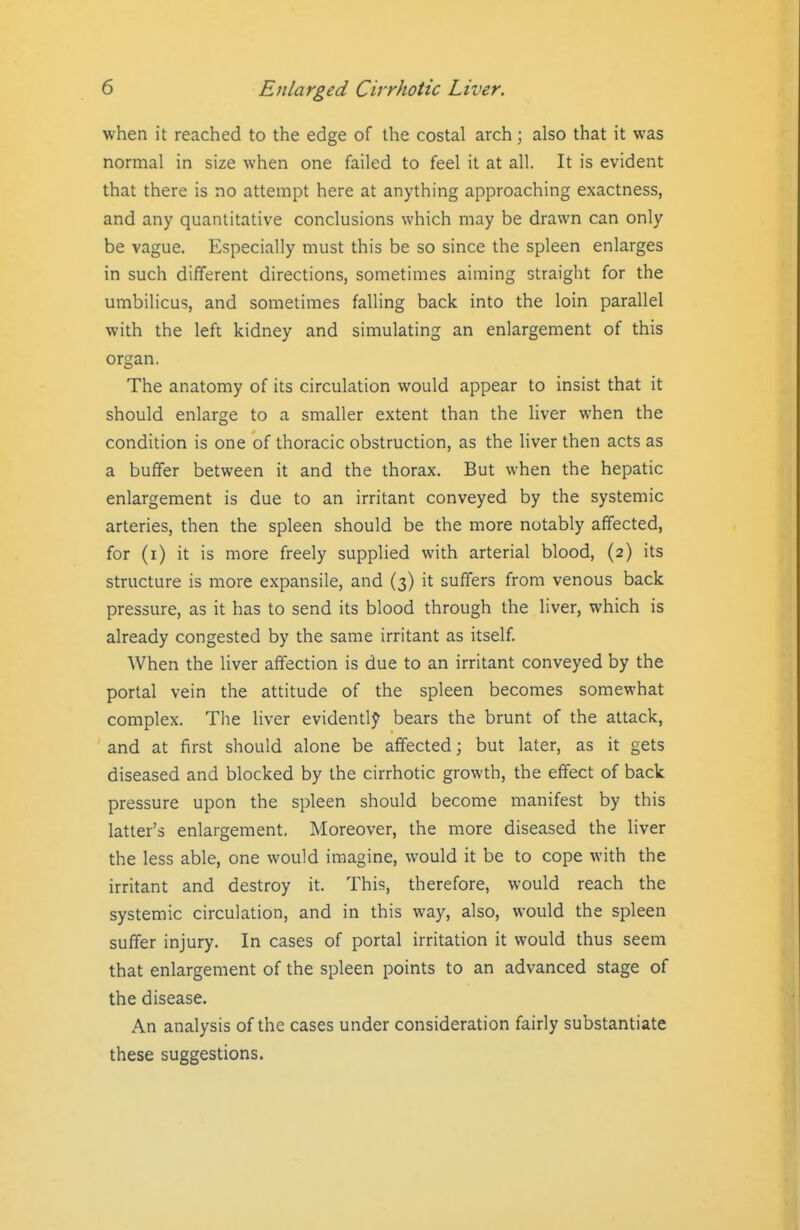 when it reached to the edge of the costal arch; also that it was normal in size when one failed to feel it at all. It is evident that there is no attempt here at anything approaching exactness, and any quantitative conclusions which may be drawn can only be vague. Especially must this be so since the spleen enlarges in such different directions, sometimes aiming straight for the umbilicus, and sometimes falling back into the loin parallel with the left kidney and simulating an enlargement of this organ. The anatomy of its circulation would appear to insist that it should enlarge to a smaller extent than the liver when the condition is one of thoracic obstruction, as the liver then acts as a buffer between it and the thorax. But when the hepatic enlargement is due to an irritant conveyed by the systemic arteries, then the spleen should be the more notably affected, for (i) it is more freely supplied with arterial blood, (2) its structure is more expansile, and (3) it suffers from venous back pressure, as it has to send its blood through the liver, which is already congested by the same irritant as itself When the liver affection is due to an irritant conveyed by the portal vein the attitude of the spleen becomes somewhat complex. The liver evidently bears the brunt of the attack, and at first should alone be affected; but later, as it gets diseased and blocked by the cirrhotic growth, the effect of back pressure upon the spleen should become manifest by this latter's enlargement. Moreover, the more diseased the liver the less able, one would imagine, would it be to cope with the irritant and destroy it. This, therefore, would reach the systemic circulation, and in this way, also, would the spleen suffer injury. In cases of portal irritation it would thus seem that enlargement of the spleen points to an advanced stage of the disease. An analysis of the cases under consideration fairly substantiate these suggestions.