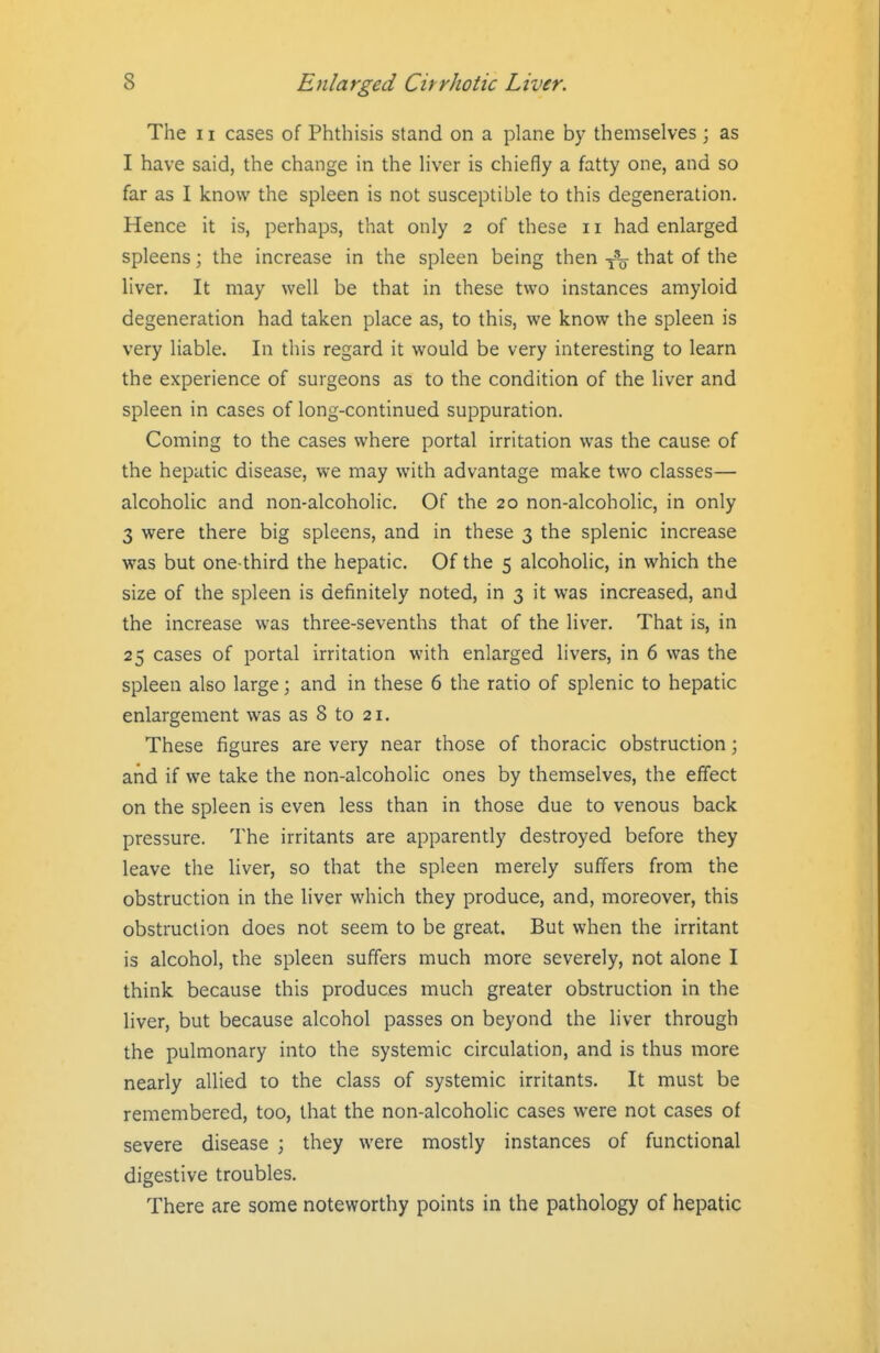 The 11 cases of Phthisis stand on a plane by themselves; as I have said, the change in the liver is chiefly a fatty one, and so far as I know the spleen is not susceptible to this degeneration. Hence it is, perhaps, that only 2 of these 11 had enlarged spleens; the increase in the spleen being then that of the liver. It may well be that in these two instances amyloid degeneration had taken place as, to this, we know the spleen is very liable. In this regard it would be very interesting to learn the experience of surgeons as to the condition of the liver and spleen in cases of long-continued suppuration. Coming to the cases where portal irritation was the cause of the hepatic disease, we may with advantage make two classes— alcoholic and non-alcoholic. Of the 20 non-alcoholic, in only 3 were there big spleens, and in these 3 the splenic increase was but one-third the hepatic. Of the 5 alcoholic, in which the size of the spleen is definitely noted, in 3 it was increased, and the increase was three-sevenths that of the liver. That is, in 25 cases of portal irritation with enlarged livers, in 6 was the spleen also large; and in these 6 the ratio of splenic to hepatic enlargement was as 8 to 21. These figures are very near those of thoracic obstruction; and if we take the non-alcoholic ones by themselves, the effect on the spleen is even less than in those due to venous back pressure. The irritants are apparently destroyed before they leave the liver, so that the spleen merely suffers from the obstruction in the liver which they produce, and, moreover, this obstruction does not seem to be great. But when the irritant is alcohol, the spleen suffers much more severely, not alone I think because this produces much greater obstruction in the liver, but because alcohol passes on beyond the liver through the pulmonary into the systemic circulation, and is thus more nearly allied to the class of systemic irritants. It must be remembered, too, that the non-alcoholic cases were not cases of severe disease ; they were mostly instances of functional digestive troubles. There are some noteworthy points in the pathology of hepatic