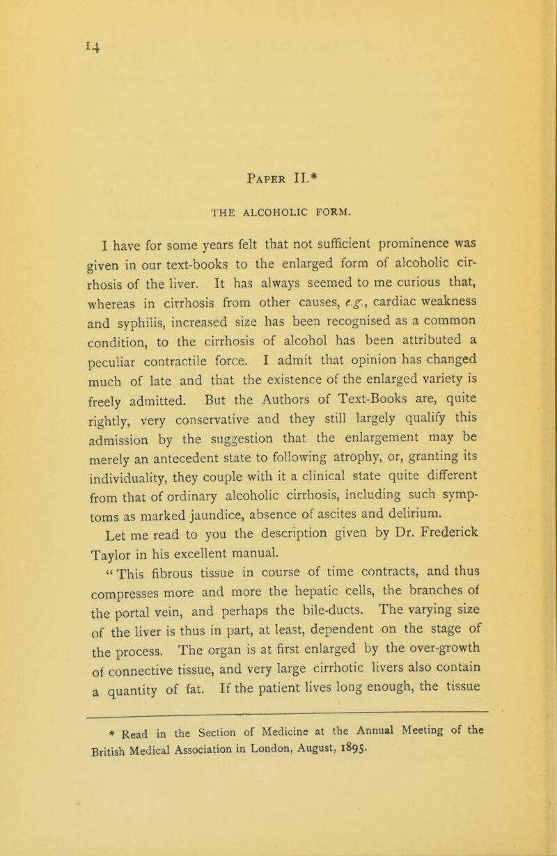 Paper II.* THE ALCOHOLIC FORM. I have for some years felt that not sufficient prominence was given in our text-books to the enlarged form of alcoholic cir- rhosis of the liver. It has always seemed to me curious that, whereas in cirrhosis from other causes, e.g., cardiac weakness and syphilis, increased size has been recognised as a common condition, to the cirrhosis of alcohol has been attributed a peculiar contractile force. I admit that opinion has changed much of late and that the existence of the enlarged variety is freely admitted. But the Authors of Text-Books are, quite rightly, very conservative and they still largely qualify this admission by the suggestion that the enlargement may be merely an antecedent state to following atrophy, or, granting its individuality, they couple with it a clinical state quite different from that of ordinary alcoholic cirrhosis, including such symp- toms as marked jaundice, absence of ascites and delirium. Let me read to you the description given by Dr. Frederick Taylor in his excellent manual.  This fibrous tissue in course of time contracts, and thus compresses more and more the hepatic cells, the branches of the portal vein, and perhaps the bile-ducts. The varying size of the liver is thus in part, at least, dependent on the stage of the process. The organ is at first enlarged by the over-growth of connective tissue, and very large cirrhotic livers also contain a quantity of fat. If the patient lives long enough, the tissue * Read in the Section of Medicine at the Annual Meeting of the British Medical Association in London, August, 1895.