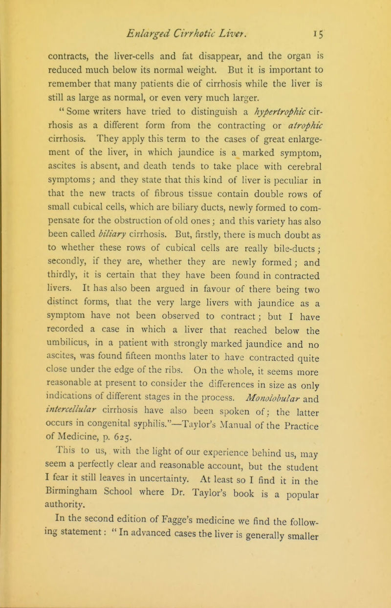 contracts, the liver-cells and fat disappear, and the organ is reduced much below its normal weight. But it is important to remember that many patients die of cirrhosis while the liver is still as large as normal, or even very much larger.  Some writers have tried to distinguish a hypertrophic cir- rhosis as a different form from the contracting or atrophic cirrhosis. They apply this term to the cases of great enlarge- ment of the liver, in which jaundice is a marked symptom, ascites is absent, and death tends to take place with cerebral symptoms; and they state that this kind of liver is peculiar in that the new tracts of fibrous tissue contain double rows of small cubical cells, which are biliary ducts, newly formed to com- pensate for the obstruction of old ones; and this variety has also been called biliary cirrhosis. But, firstly, there is much doubt as to whether these rows of cubical cells are really bile-ducts ; secondly, if they are, whether they are newly formed ; and thirdly, it is certain that they have been found in contracted hvers. It has also been argued in favour of there being two distinct forms, that the very large livers with jaundice as a symptom have not been observed to contract; but I have recorded a case in which a liver that reached below the umbilicus, in a patient with strongly marked jaundice and no ascites, was found fifteen months later to have contracted quite close under the edge of the ribs. On the whole, it seems more reasonable at present to consider the differences in size as only indications of different stages in the process. Monoiobular and intercellular cirrhosis have also been spoken of ; the latter occurs in congenital syphilis.—Taylor's Manual of the Practice of Medicine, p. 625. This to us, with the light of our experience behind us, may seem a perfectly clear and reasonable account, but the student I fear it still leaves in uncertainty. At least so I find it in the Birmingham School where Dr. Taylor's book is a popular authority. In the second edition of Fagge's medicine we find the follow- ing statement:  In advanced cases the liver is generally smaller