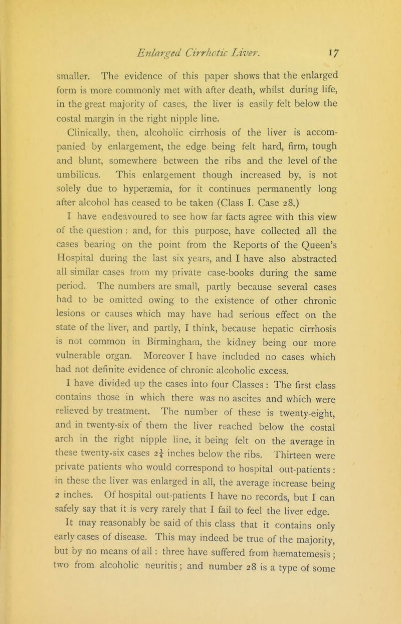 smaller. The evidence of this paper shows that the enlarged form is more commonly met with after death, whilst during life, in the great majority of cases, the liver is easily felt below the costal margin in the right nipple line. Clinically, then, alcoholic cirrhosis of the liver is accom- panied by enlargement, the edge being felt hard, firm, tough and blunt, somewhere between the ribs and the level of the umbilicus. This enlargement though increased by, is not solely due to hyperaemia, for it continues permanently long after alcohol has ceased to be taken (Class I. Case 28,) I have endeavoured to see how far facts agree with this view of the question : and, for this purpose, have collected all the cases bearing on the point from the Reports of the Queen's Hospital during the last six years, and I have also abstracted all similar cases from my private case-books during the same period. The numbers are small, partly because several cases had to be omitted owing to the existence of other chronic lesions or causes which may have had serious effect on the state of the liver, and partly, I think, because hepatic cirrhosis is not common in Birmingham, the kidney being our more vulnerable organ. Moreover I have included no cases which had not definite evidence of chronic alcoholic excess. I have divided up the cases into four Classes: The first class contains those in which there was no ascites and which were relieved by treatment. The number of these is twenty-eight, and in twenty-six of them the liver reached below the costal arch in the right nipple line, it being felt on the average in these twenty-six cases 2\ inches below the ribs. Thirteen were private patients who would correspond to hospital out-patients : in these the liver was enlarged in all, the average increase being 2 inches. Of hospital out-patients I have no records, but I can safely say that it is very rarely that I fail to feel the liver edge. It may reasonably be said of this class that it contains only early cases of disease. This may indeed be true of the majority, but by no means of all: three have suffered from hjematemesis; two from alcoholic neuritis; and number 28 is a type of some