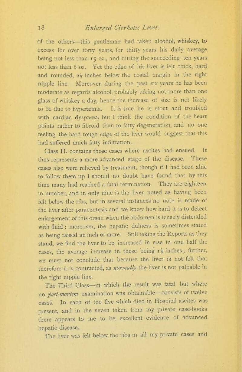 of the others—this gentleman had taken alcohol, whiskey, to excess for over forty years, for thirty years his daily average being not less than 15 oz., and during the succeeding ten years not less than 6 oz. Yet the edge of his liver is felt thick, hard and rounded, 2\ inches below the costal margin in the right nipple line. Moreover during the past six years he has been moderate as regards alcohol, probably taking not more than one glass of whiskey a day, hence the increase of size is not likely to be due to hyperaemia. It is true he is stout and troubled with cardiac dyspnoea, but I think the condition of the heart points rather to fibroid than to fatty degeneration, and no one feeling the hard tough edge of the liver would suggest that this had suffered much fatty infiltration. Class II. contains those cases where ascites had ensued. It thus represents a more advanced stage of the disease. These cases also were relieved by treatment, though if I had been able to follow them up I should no doubt have found that by this time many had reached a fatal termination. They are eighteen in number, and in only nine is the Hver noted as having been felt below the ribs, but in several instances no note is made of the liver after paracentesis and we know how hard it is to detect enlargement of this organ when the abdomen is tensely distended with fluid : moreover, the hepatic dulness is sometimes stated as being raised an inch or more. Still taking the Reports as they stand, we find the liver to be increased in size in one half the cases, the average increase in these being if inches; further, we must not conclude that because the liver is not felt that therefore it is contracted, as normally the liver is not palpable in the right nipple Hne. The Third Class—in which the result was fatal but where no post-mortem examination was obtainable—consists of twelve cases. In each of the five which died in Hospital ascites was present, and in the seven taken from my private case-books there appears to me to be excellent evidence of advanced hepatic disease. The liver was felt below the ribs in all my private cases and