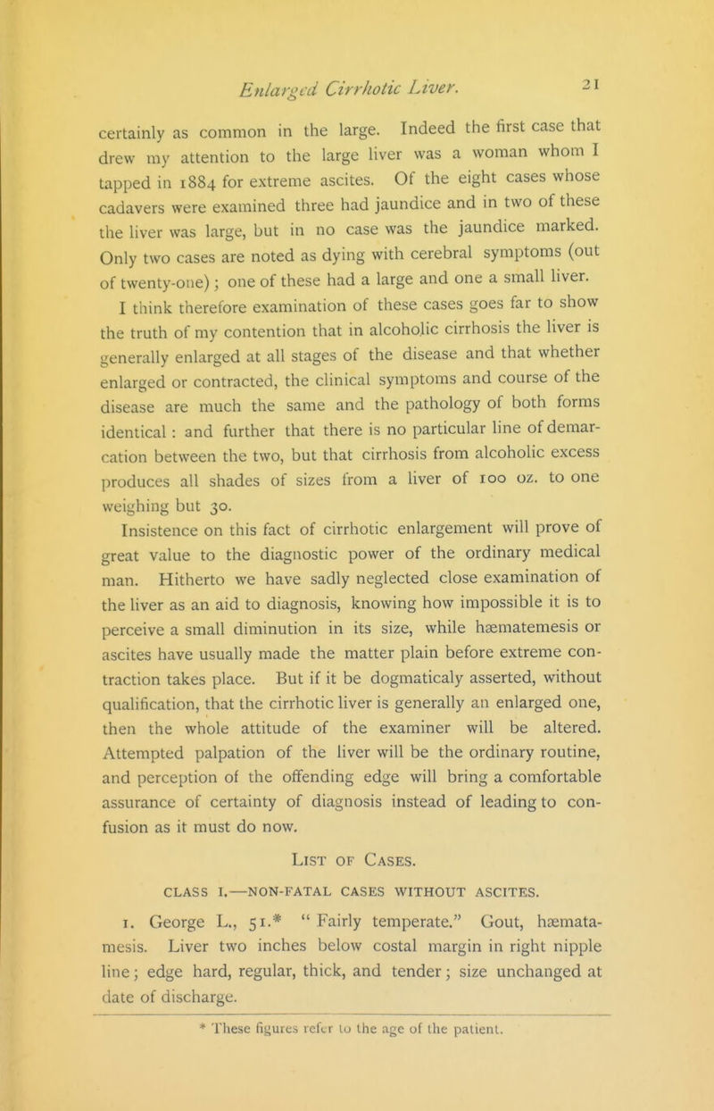 certainly as common in the large. Indeed the first case that drew my attention to the large liver was a woman whom I tapped in 1884 for extreme ascites. Of the eight cases whose cadavers were examined three had jaundice and in two of these the liver was large, but in no case was the jaundice marked. Only two cases are noted as dying with cerebral symptoms (out of twenty-one); one of these had a large and one a small liver. I think therefore examination of these cases goes far to show the truth of my contention that in alcoholic cirrhosis the liver is generally enlarged at all stages of the disease and that whether enlarged or contracted, the clinical symptoms and course of the disease are much the same and the pathology of both forms identical : and further that there is no particular line of demar- cation between the two, but that cirrhosis from alcoholic excess produces all shades of sizes from a liver of 100 oz. to one weighing but 30. Insistence on this fact of cirrhotic enlargement will prove of great value to the diagnostic power of the ordinary medical man. Hitherto we have sadly neglected close examination of the liver as an aid to diagnosis, knowing how impossible it is to perceive a small diminution in its size, while hgematemesis or ascites have usually made the matter plain before extreme con- traction takes place. But if it be dogmaticaly asserted, without qualification, that the cirrhotic liver is generally an enlarged one, then the whole attitude of the examiner will be altered. Attempted palpation of the liver will be the ordinary routine, and perception of the offending edge will bring a comfortable assurance of certainty of diagnosis instead of leading to con- fusion as it must do now. List of Cases. class i.—non-fatal cases without ascites. I. George L., 51.*  Fairly temperate, Gout, haemata- mesis. Liver two inches below costal margin in right nipple line; edge hard, regular, thick, and tender; size unchanged at date of discharge. * These figures reftr lo the age of the patient.